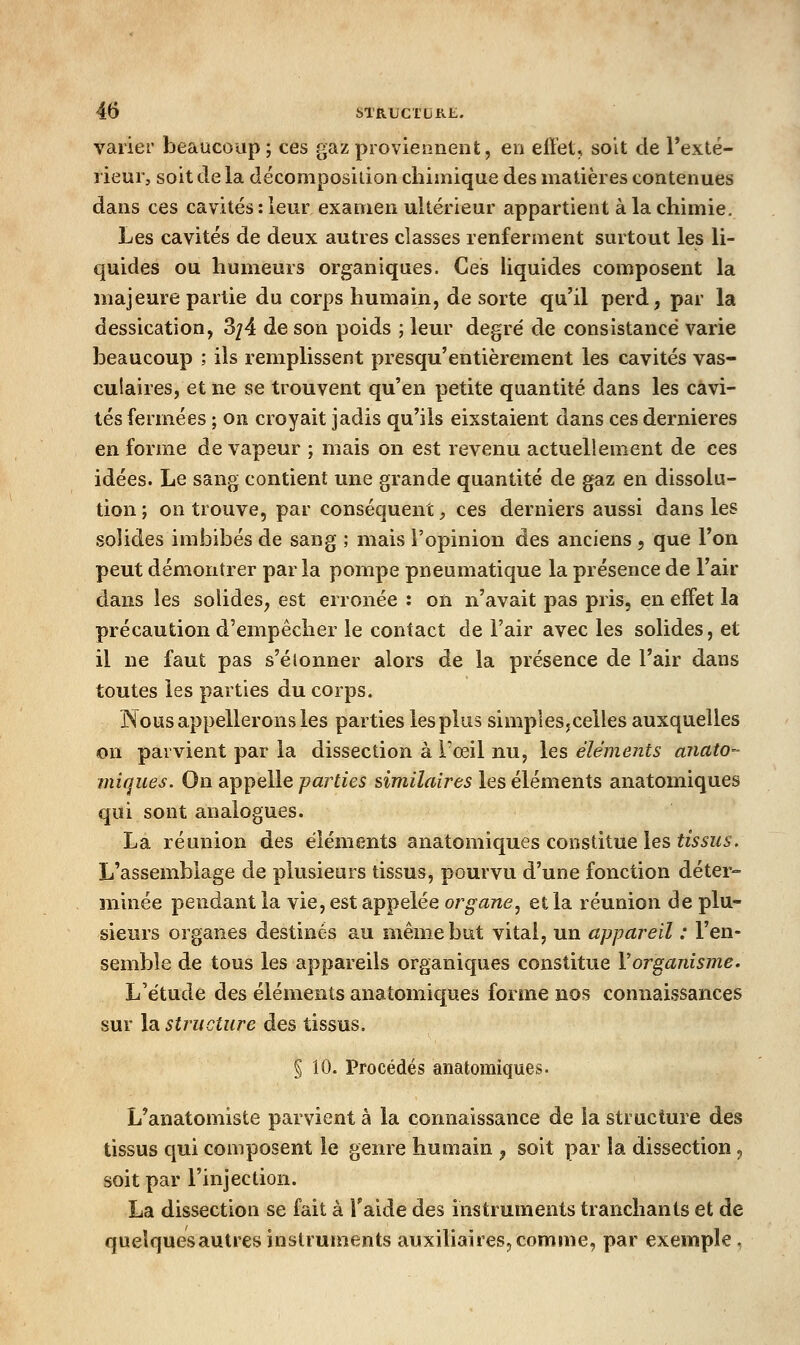 varier beaucoup; ces gaz proviennent, en effet, soit de Texté- lieur, soit de la décomposidon chimique des matières contenues dans ces cavités : leur examen ultérieur appartient à la chimie. Les cavités de deux autres classes renferment surtout les li- quides ou humeurs organiques. Ces liquides composent la majeure partie du corps humain, de sorte qu'il perd, par la dessication, 3/4 de son poids ; leur degré de consistance varie beaucoup ; ils remplissent presqu'entièrement les cavités vas- culaires, et ne se trouvent qu'en petite quantité dans les cavi- tés fermées ; on croyait jadis qu'ils eixstaient dans ces dernières en forme de vapeur ; mais on est revenu actuellement de ces idées. Le sang contient une grande quantité de gaz en dissolu- tion; on trouve, par conséquent, ces derniers aussi dans les solides imbibés de sang ; mais l'opinion des anciens , que l'on peut démontrer parla pompe pneumatique la présence de l'air dans les solides, est erronée : on n'avait pas pris, en effet la précaution d'empêcher le contact de Fair avec les solides, et il ne faut pas s'éionner alors de la présence de l'air dans toutes les parties du corps. Nous appellerons les parties les plus simples,celles auxquelles on parvient par la dissection à l'œil nu, les éléments anato- iniques. On appelle -parties similaires les éléments anatomiques qui sont analogues. La réunion des éléments anatomiques constitue les fw^i/^. L'assemblage de plusieurs tissus, pourvu d'une fonction déter- minée pendant la vie, est appelée organe^ et la réunion de plu- sieurs organes destinés au même but vital, un appareil : l'en- semble de tous les appareils organiques constitue Vorganisme. L'étude des éléments anatomiques forme nos connaissances sur la structure des tissus. § 10. Procédés anatomiques. L'anatomiste parvient à la connaissance de la structure des tissus qui composent le genre humain , soit par la dissection , soit par l'injection. La dissection se fait à Taide des instruments tranchants et de quelquesautres instruments auxiliaires, comme, par exemple ,