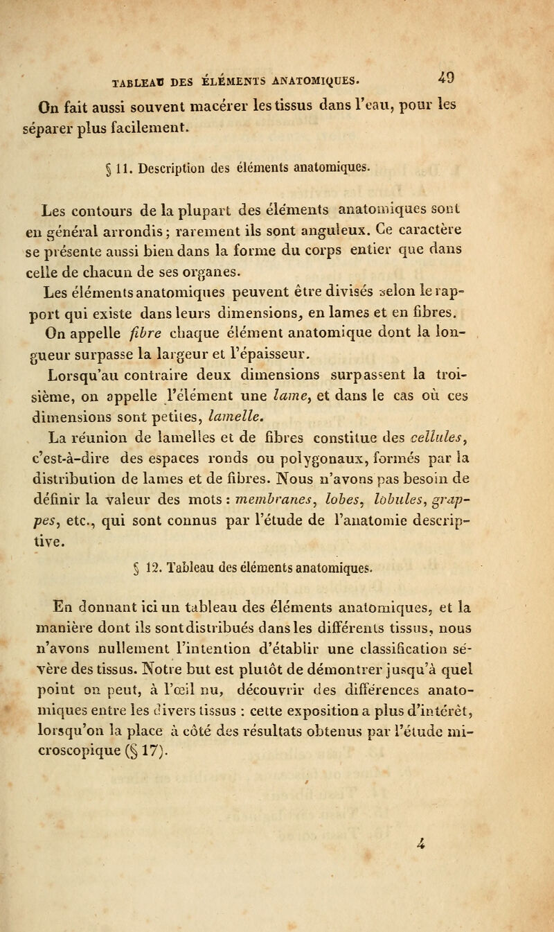 TABLEAU DES ELEMENTS ANATOMIQUES. ^0 On fait aussi souvent macérer les tissus dans Veau, pour les séparer plus facilement. § 11. Description des éléments anatomiques. Les contours de la plupart des éléments anatomiques sont en général arrondis; rarement ils sont anguleux. Ce caractère se présente aussi bien dans la forme du corps entier que dans celle de chacun de ses organes. Les éléments anatomiques peuvent être divisés selon le rap- port qui existe dans leurs dimensions^ en lames et en fibres. On appelle fibre chaque élément anatomique dont la lon- gueur surpasse la largeur et l'épaisseur. Lorsqu'au contraire deux dimensions surpassent la troi- sième, on appelle l'élément une îamcj et dans le cas où ces dimensions sont petites, lamelle. La réunion de lamelles et de fibres constitue des cellules^ c'est-à-dire des espaces ronds ou polygonaux, formés par la distribution de lames et de fiijres. Nous n'avons pas besoin de définir la valeur des mots : membranes^ lobes, lobules, grap- pes, etc., qui sont connus par l'étude de l'anatomie descrip- tive. § 12. Tableau des éléments anatomiques. En donnant ici un tableau des éléments anatomiques, et la manière dont ils sont distribués dans les différents tissus, nous n'avons nullement l'intention d'établir une classification sé- vère des tissus. Notre but est plutôt de démontrer jusqu'à quel point on peut, à l'œil nu, découvrir des différences anato- miques entre les divers tissus : cette exposition a plus d'intérêt, lorsqu'on la place à côté des résultats obtenus par l'étude mi- croscopique (§ 17).