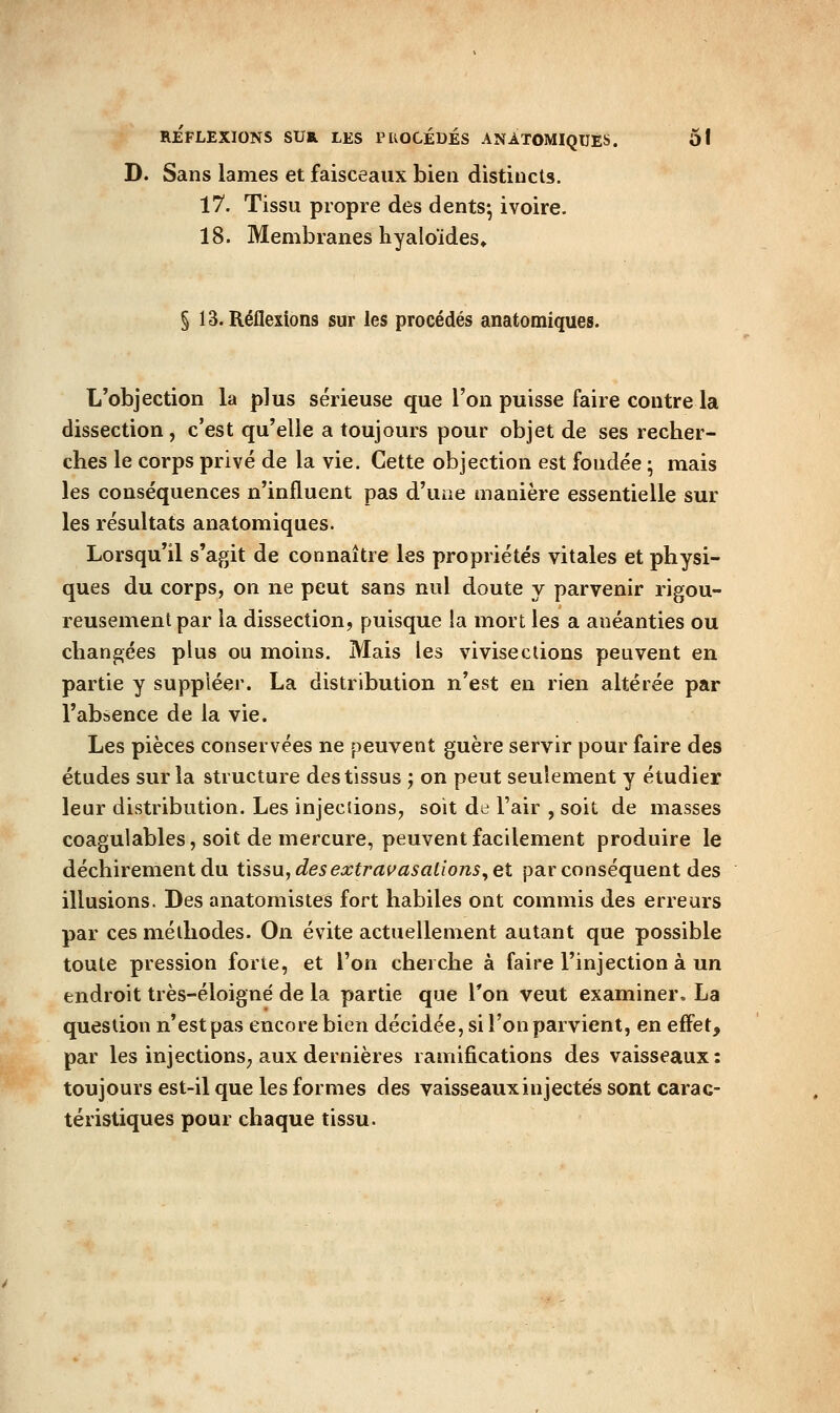 D. Sans lames et faisceaux bien distincts. 17. Tissu propre des dents*, ivoire. 18. Membranes hyaloïdes» § 13. Réflexions sur les procédés anatomiques. L'objection la plus sérieuse que l'on puisse faire contre la dissection, c'est qu'elle a toujours pour objet de ses recher- ches le corps privé de la vie. Cette objection est fondée ; mais les conséquences n'influent pas d'une manière essentielle sur les résultats anatomiques. Lorsqu'il s'agit de connaître les propriétés vitales et physi- ques du corps, on ne peut sans nul doute y parvenir rigou- reusement par la dissection, puisque la mort les a anéanties ou changées plus ou moins. Mais les vivisections peuvent en partie y suppléer. La distribution n'est en rien altérée par l'absence de la vie. Les pièces conservées ne peuvent guère servir pour faire des études sur la structure des tissus ; on peut seulement y étudier leur distribution. Les injedionS; soit de l'air , soit de masses coagulables, soit de mercure, peuvent facilement produire le déchirement du ùssajdesextrai^asations^et par conséquent des illusions. Des anatomistes fort habiles ont commis des erreurs par ces méthodes. On évite actuellement autant que possible toute pression forte, et l'on cherche à faire l'injection à un endroit très-éloigné de la partie que Ton veut examiner. La question n'est pas encore bien décidée, si l'on parvient, en effet, par les injections^ aux dernières ramifications des vaisseaux : toujours est-il que les formes des vaisseauxinjectés sont carac- téristiques pour chaque tissu.