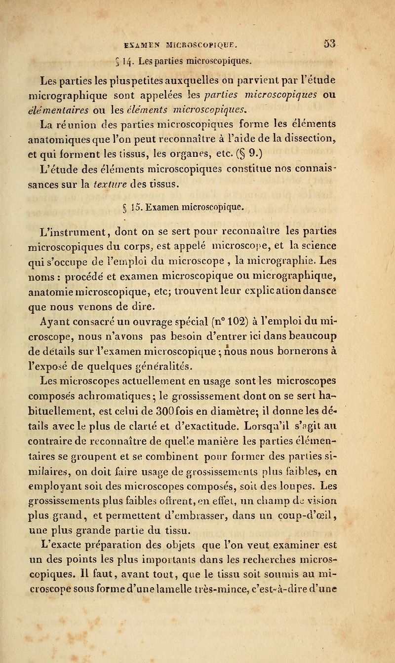 5 14. Les parties microscopiques. Les parties les ptuspetites auxquelles on parvient par l'étude micrograplîique sont appelées les parties microscopiques ou élémentaires ou les cléments microscopiques, La réunion des parties microscopiques forme les éléments anatomiques que l'on peut reconnaître à l'aide de la dissection, et qui forment les tissus, les organes, etc. (§ 9.) L'étude des éléments microscopiques constitue nos connais- sances sur la texture des tissus. § 15. Examen microscopique. L'instrument, dont on se sert pour reconnaître les parties microscopiques du corps^ est appelé microscoî>e, et la science qui s'occupe de l'emploi du microscope , la micrographie. Les noms : procédé et examen microscopique ou micrographique, anatomie microscopique, etc; trouvent leur explicationdansce que nous venons de dire. Ayant consacré un ouvrage spécial (n° 102) à l'emploi du mi- croscope, nous n'avons pas besoin d'entrer ici dans beaucoup de détails sur l'examen microscopique ; nous nous bornerons à l'exposé de quelques généralités. Les microscopes actuellement en usage sont les microscopes composés achromatiques; le grossissement dont on se sert ha- bituellement, est celui de 300fois en diamètre; il donne les dé- tails avec le plus de clarté et d'exactitude. Lorsqu'il s'agit au contraire de reconnaître de quelle manière les parties élémen- taires se groupent et se combinent pour former des parties si- milaires, on doit f^iire usage de grossissements plus faibles, en employant soil des microscopes composés, soil des loupes. Les grossissements plus faibles oiirent,en effet, un champ de vision, plus grand, et permettent d'embrasser, dans un coup-d'œil, une plus grande partie du tissu. L'exacte préparation des objets que l'on veut examiner est un des points les plus importants dans les recherches micros- copiques. Il faut, avant tout, que le tissu soit soumis au mi- croscope sous forme d'une lamelle très-mince, c'est-à-dire d'une