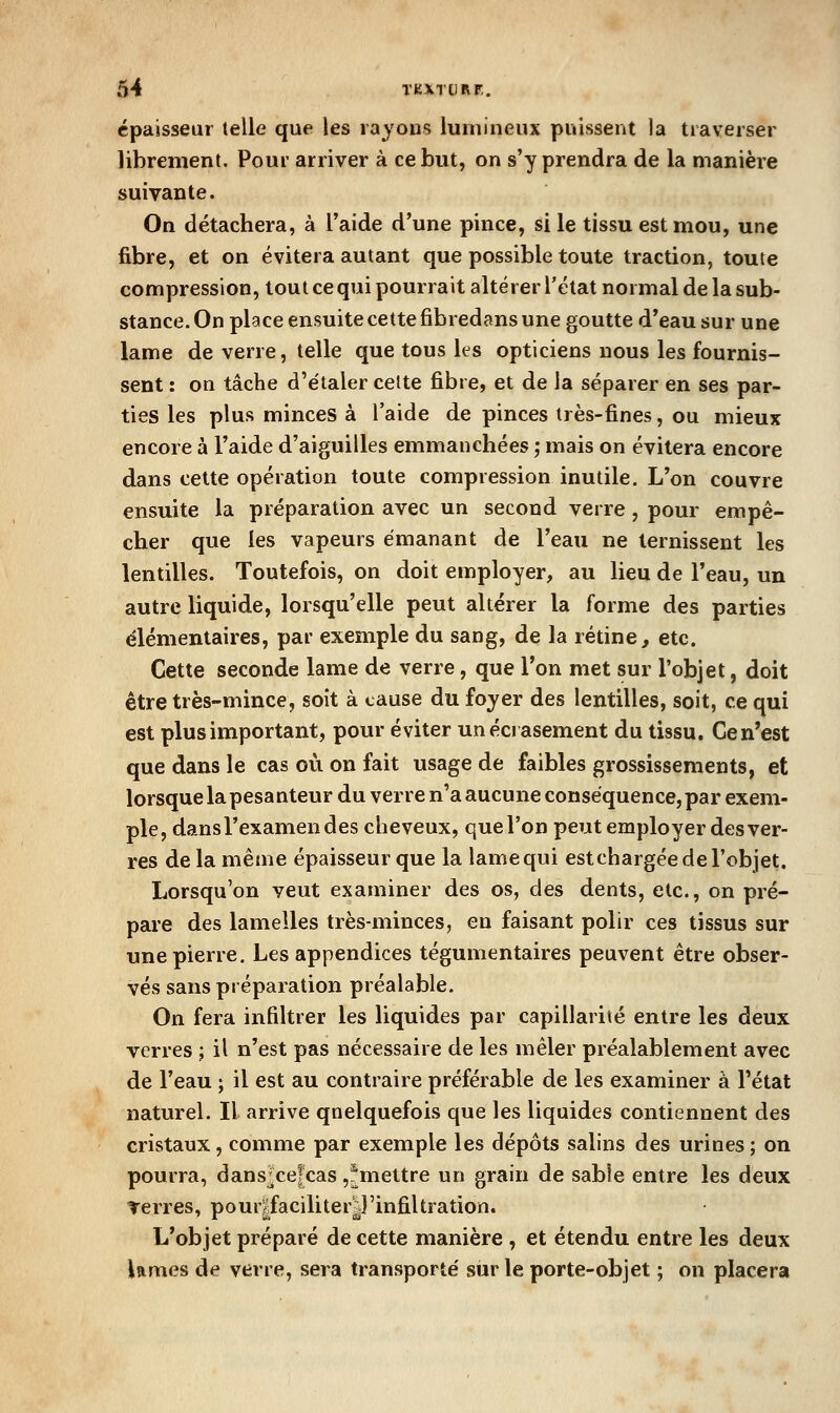 épaisseur telle que les rayons lumineux puissent la traverser librement. Pour arriver à ce but, on s'y prendra de la manière suivante. On détachera, à l'aide d'une pince, si le tissu est mou, une fibre, et on évitera autant que possible toute traction, toute compression, tout ce qui pourrait altérer l'état normal de la sub- stance. On place ensuite cette fibredans une goutte d'eau sur une lame de verre, telle que tous les opticiens nous les fournis- sent : on tâche d'étaler cette fibre, et de la séparer en ses par- ties les plus minces à l'aide de pinces très-fines, ou mieux encore à l'aide d'aiguilles emmanchées ; mais on évitera encore dans cette opération toute compression inutile. L'on couvre ensuite la préparation avec un second verre, pour empê- cher que les vapeurs émanant de l'eau ne ternissent les lentilles. Toutefois, on doit employer, au lieu de l'eau, un autre liquide, lorsqu'elle peut altérer la forme des parties élémentaires, par exemple du sang, de la rétine, etc. Cette seconde lame de verre, que l'on met sur l'objet, doit être très-mince, soit à cause du foyer des lentilles, soit, ce qui est plus important, pour éviter un écrasement du tissu. Ce n'est que dans le cas où on fait usage de faibles grossissements, et lorsque la pesanteur du verre n'a aucune conséquence, par exem- ple, dans l'examen des cheveux, que l'on peut employer des ver- res de la même épaisseur que la lame qui estchargée de l'objet. Lorsqu'on veut examiner des os, des dents, etc., on pré- pare des lamelles très-minces, en faisant polir ces tissus sur une pierre. Les appendices tégumentaires peuvent être obser- vés sans préparation préalable. On fera infiltrer les liquides par capillarité entre les deux verres ; il n'est pas nécessaire de les mêler préalablement avec de l'eau ; il est au contraire préférable de les examiner à l'état naturel. Il arrive quelquefois que les liquides contiennent des cristaux, comme par exemple les dépôts salins des urines ; on pourra, dans^cefcas ,^mettre un grain de sable entre les deux Terres, pour|faciliteryinfiltration. L'objet préparé de cette manière , et étendu entre les deux lames de verre, sera transporté sur le porte-objet ; on placera