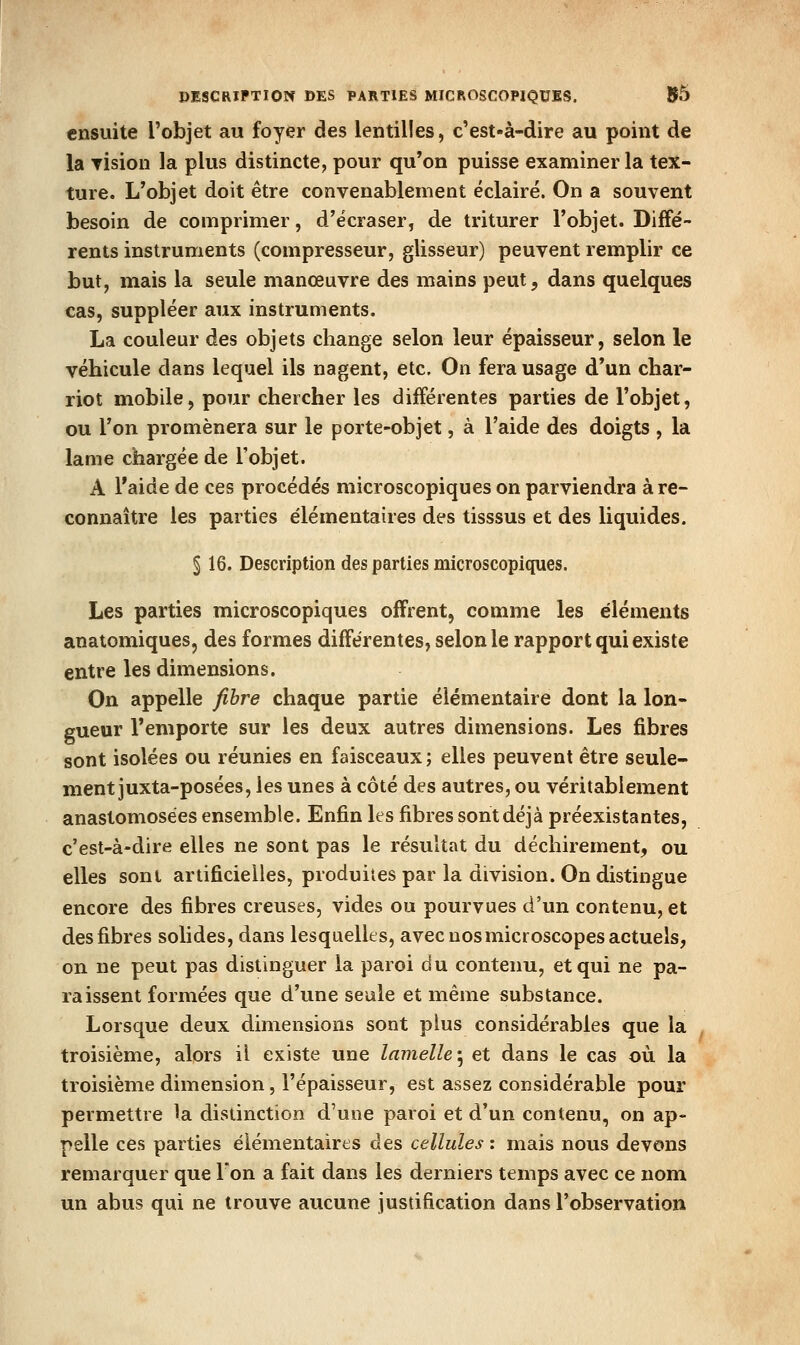 PESCRlPTlOIf DES PARTIES MICROSCOPIQUES. 05 ensuite l'objet au foyer des lentilles, c'est-à-dire au point de la rision la plus distincte, pour qu'on puisse examiner la tex- ture. L'objet doit être convenablement éclairé. On a souvent besoin de comprimer, d'écraser, de triturer l'objet. Diffé- rents instruments (compresseur, glisseur) peuvent remplir ce but, mais la seule manœuvre des mains peut, dans quelques cas, suppléer aux instruments. La couleur des objets change selon leur épaisseur, selon le véhicule dans lequel ils nagent, etc. On fera usage d'un char- riot m^obile, pour chercher les différentes parties de l'objet, ou l'on promènera sur le porte-objet, à l'aide des doigts , la lame chargée de l'objet. A l'aide de ces procédés microscopiques on parviendra à re- connaître les parties élémentaires des tisssus et des liquides. § 16. Description des parties microscopiques. Les parties microscopiques offrent, comme les éléments anatomiques, des formes différentes, selon le rapport qui existe entre les dimensions. On appelle fihre chaque partie élémentaire dont la lon- gueur l'emporte sur les deux autres dimensions. Les fibres sont isolées ou réunies en faisceaux ; elles peuvent être seule- ment juxta-posées, les unes à côté des autres, ou véritablement anastomosées ensemble. Enfin les fibres sont déjà préexistantes, c'est-à-dire elles ne sont pas le résultat du déchirement, ou elles sont artificielles, produites par la division. On distingue encore des fibres creuses, vides ou pourvues d'un contenu, et des fibres solides, dans lesquelles, avec nos microscopes actuels, on ne peut pas distinguer la paroi du contenu, et qui ne pa- raissent formées que d'une seule et même substance. Lorsque deux dimensions sont plus considérables que la troisième, alors il existe une lamelle'^ et dans le cas où la troisième dimension, l'épaisseur, est assez considérable pour permettre la divStinction d'une paroi et d'un contenu, on ap- pelle ces parties élémentaires des cellules : mais nous devons remarquer que Ion a fait dans les derniers temps avec ce nom un abus qui ne trouve aucune justification dans l'observation