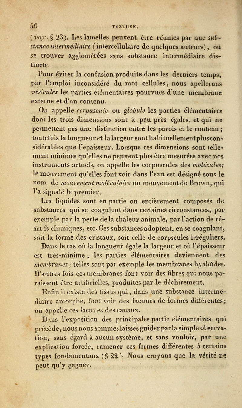 5G TEXTLRt. (voj-. § 23). Les lamelles peuvent être re'uiiies par une sub- stance intermédiaire ( inlercellulaire de quelques auteurs), ou se trouver agglomérées sans substance intermédiaire dis- tincte. Pour éviter la confusion produite dans les derniers temps, par l'emploi inconsidéré du mot cellules, nous apellerons vésicules les parties élémentaires pourvues d'une membrane externe et d'un contenu. On appelle corpuscule ou globule les parties élémentaires dont les trois dimensions sont à peu près égales, et qui ne permettent pas une distinction entre les parois et le contenu ; toutefois la longueur et lalargeur sont habituellement plus con- sidérables que l'épaisseur. Lorsque ces dimensions sont telle- ment minimes qu'elles ne peuvent plus être mesurées avec nos instruments actuels, on appelle les corpuscules des molécules; le mouvement qu'elles font voir dans l'eau est désigné sous le nom de mouvement moléculaire ou mouvement de Brown, qui l'a signalé le premier. Les liquides sont en partie ou entièrement composés de substances qui se coagulent dans certaines circonstances, par exemple par la perte delà chaleur animale, par Faction de ré- actifs chimiques, etc. Ces substances adoptent, en se coagulant, soit la forme des cristaux, soit celle de corpscules irréguliers. Dans le cas où la longueur égale la largeur et où l'épaisseur est très-minime , les parties élémentaires deviennent des membranes} telles sont par exemple les membranes hjaloïdes. D'autres fois ces membranes font voir des fibres qui nous pa- raissent être artificielles, produites par le déchirement. En6n il existe des tissus qui, dans une substance intermé- diaire amorphe, font voir des lacunes de formes différentes; on appelle ces lacunes des canaux. Dans l'exposition des principales partie élémentaires qui précède, nous nous sommesiaissésguider par la simple observa- tion, sans égard à aucun système, et sans vouloir, par une explication forcée, ramener ces formes différentes à certains types fondamentaux ( § 22 i- Nous croyons que la vérité ne peut qu'y gagner.