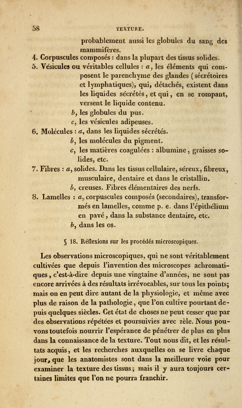 probablement aussi les globules du sang des mammifères. 4. Corpuscules composés : dans la plupart des tissus solides. 5. Vésicules ou véritables cellules : «, les éléments qui com- posent le parenchyme des glandes ( sécrétoires et lymphatiques), qui, détachés, existent dans les liquides sécrétés, et qui, en se rompant, versent le liquide contenu. h, les globules du pus. c, les vésicules adipeuses. 6. Molécules : «, dans les liquides sécrétés. b^ les molécules du pigment, c, les matières coagulées : albumine, graisses so- lides, etc. 7. Fibres : a^ solides. Dans les tissus cellulaire, séreux, fibreux, musculaire, dentaire et dans le cristallin. h, creuses. Fibres élémentaires des nerfs. 8. Lamelles : a., corpuscules composés (secondaires), transfor- més en lamelles, comme p. e. dans l'épithélium en pavé, dans la substance dentaire, etc. h^ dans les os. § 18. Réflexions sur les procédés microscopiques. Les observations microscopiques, qui ne sont véritablement cultivées que depuis l'invention des microscopes achromati- ques , c'est-à-dire depuis une vingtaine d'années, ne sont pas encore arrivées à des résultats irrévocables, sur tous les points; mais on en peut dire autant de la physiologie, et même avec plus de raison de la pathologie, que l'on cultive pourtant de- puis quelques siècles. Cet état de choses ne peut cesser que par des observations répétées et poursuivies avec zèle. Nous pou- vons toutefois nourrir l'espérance de pénétrer de plus en plus dans la connaissance de la texture. Tout nous dit, et les résul- tats acquis, et les recherches auxquelles on se livre chaque jour, que les anatomistes sont dans la meilleure voie pour examiner la texture des tissus ; mais il y aura toujours cer- taines limites que Ton ne pourra franchir.