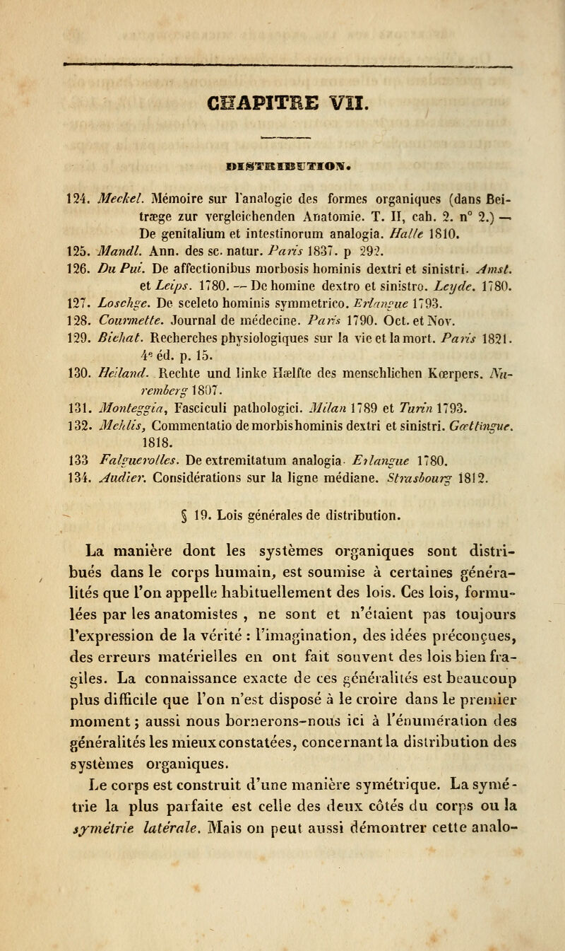 CHAPITHE VÎI. 124. Meckel. Mémoire sur Tanalogie des formes organiques (dans Bei- traege zur vergleichenden Anatomie. T. II, cah. 2. n° 2.) -— De genitalium et intestinorum analogia. Halle 1810. 125. Mandl. Ann. des se natur. Paris 1837. p 29:?. 126. Du Pui. De affectionibus morbosis hominis dextri et sinistri. Amst. et Leips. 1780. — De homine dextro et sinistre. Letjde. 1780. 127. Loschge. De sceleto hominis symmetrico. Erlamue 1793. 128. Gourmette. Journal de médecine. Pans 1790. Oct. etNov. 129. Biehat. Recherches physiologiques sur la vie et la mort. Paris 1821. 4'^éd. p. 15. 130. Helland. Rechte und linke Haelfte des menschlichen Kœrpers. Nu- remberg 1807. 131. Monteggia^ Fascicuii pathologici. Milan 1789 et 7«mz 1793. 132. Mehlis, Commentatio de morbishominis dextri et sinistri. G^j^/iw^-Mr. 1818. 133 Falguerolles. De extremitatum analogia- Eilangue 1780. 134. Audïer. Considérations sur la ligne médiane. Strasbourg 1812. § 19. Lois générales de distribution. La manière dont les systèmes organiques sont distri- bués dans le corps humain, est soumise à certaines généra- lités que Ton appelle habituellement des lois. Ces lois, formu- lées par les anatomistes , ne sont et n'étaient pas toujours l'expression de la vérité : l'imagination, des idées préconçues, des erreurs matérielles en ont fait souvent des lois bien fra- giles. La connaissance exacte de ces généralités est beaucoup plus difficile que l'on n'est disposé à le croire dans le premier moment ; aussi nous bornerons-nous ici à l'énumération des généralités les mieux constatées, concernant la distribution des systèmes organiques. Le corps est construit d'une manière symétrique. La symé- trie la plus parfaite est celle des deux côtés du corps ou la symétrie latérale. Mais on peut aussi démontrer cette analo-