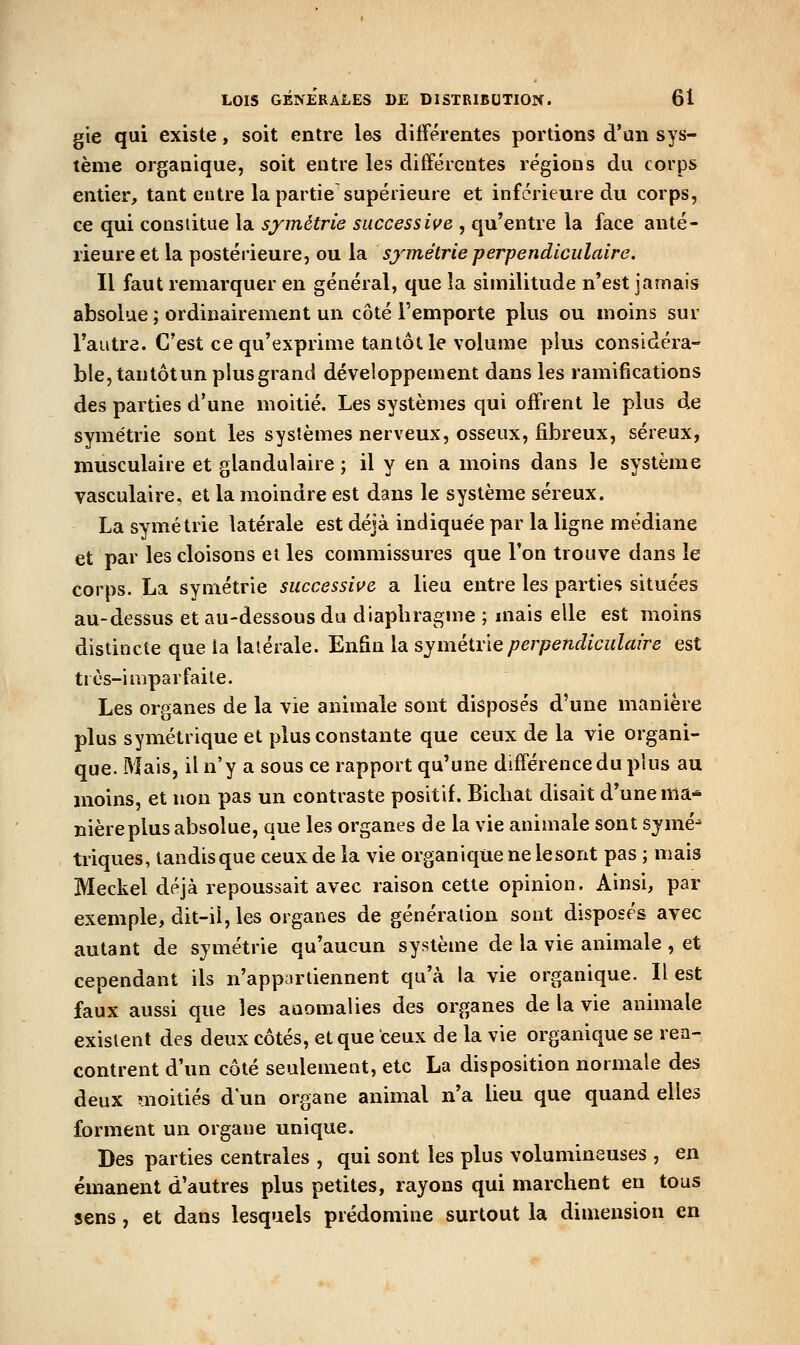 gie qui existe, soit entre les différentes portions d'un sys- tème organique, soit entre les différentes régions du corps entier, tant entre la partie supérieure et inférieure du corps, ce qui consiitue la symétrie successive , qu'entre la face anté- rieure et la postérieure, ou la symétrie perpendiculaire. Il faut remarquer en général, que la similitude n'est jamais absolue ; ordinairement un côté l'emporte plus ou moins sur l'autre. C'est ce qu'exprime tantôt le volume plus considéra- ble, tantôtun plus grand développement dans les ramifications des parties d'une moitié. Les systèmes qui offrent le plus de symétrie sont les systèmes nerveux, osseux, fibreux, séreux, musculaire et glandulaire ; il y en a moins dans le système vasculaire, et la moindre est dans le système séreux. La symétrie latérale est déjà indiquée par la ligne médiane et par les cloisons et les commissures que l'on trouve dans le corps. La symétrie successive a lieu entre les parties situées au-dessus et au-dessous du diaphragme ; mais elle est moins distincte que la latérale. Enfin la syméivieperpendiculaire est très-imparfaite. Les organes de la vie animale sont disposés d'une manière plus symétrique et plus constante que ceux de la vie organi- que. Mais, il n'y a sous ce rapport qu'une différence du plus au moins, et non pas un contraste positif. Bicliat disait d'une ma^ nièreplus absolue, que les organes de la vie animale sont symé- triques, tandis que ceux de la vie organique ne le sont pas ; mais Meckel déjà repoussait avec raison cette opinion. Ainsi, par exemple, dit-il, les organes de génération sont disposés avec autant de symétrie qu'aucun système de la vie animale , et cependant ils n'appartiennent qu'à la vie organique. Il est faux aussi que les anomalies des organes de la vie animale existent des deux côtés, et que ceux de la vie organique se ren- contrent d'un côté seulement, etc La disposition normale des deux moitiés d'un organe animal n'a lieu que quand elles forment un organe unique. Des parties centrales , qui sont les plus volumineuses , en émanent d'autres plus petites, rayons qui marchent en tous sens , et dans lesquels prédomine surtout la dimension en