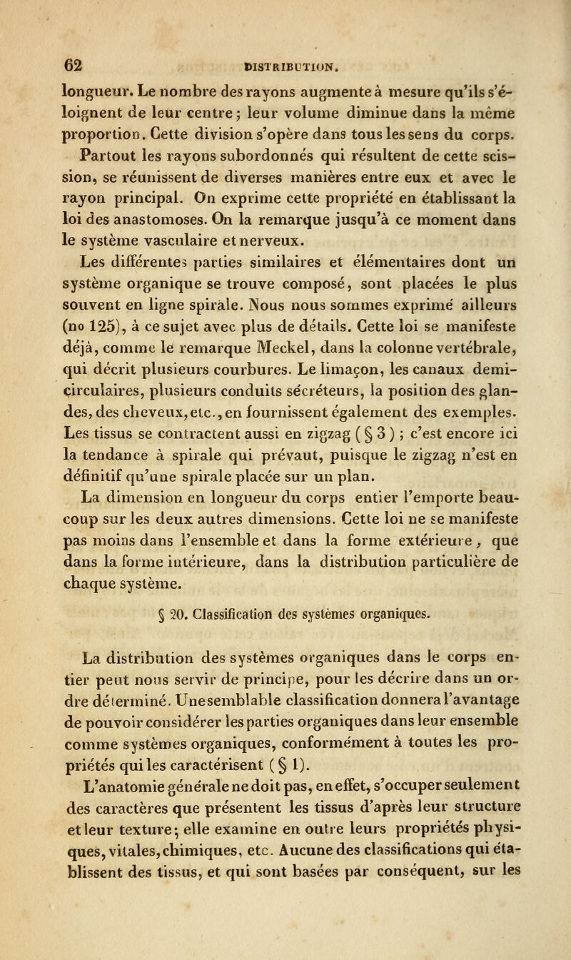 longueur. Le nombre des rayons augmente à mesure qu'ils s'é- loignent de leur centre; leur volume diminue dans la même proportion. Cette division s'opère dans tous les sens du corps. Partout les rayons subordonnés qui résultent de cette scis- sion, se réunissent de diverses manières entre eux et avec le rayon principal. On exprime cette propriété en établissant la loi des anastomoses. On la remarque jusqu'à ce moment dans le système vasculaire et nerveux. Les différentes parties similaires et élémentaires dont un système organique se trouve composé, sont placées le plus souvent en ligne spirale. JNous nous sommes exprime' ailleurs (no 125), à ce sujet avec plus de détails. Cette loi se manifeste déjà, comme le remarque Meckel, dans la colonne vertébrale, qui décrit plusieurs courbures. Le limaçon, les canaux demi- circulaires, plusieurs conduits sécréteurs, la position des glan- des, des cheveux, etc., en fournissent également des exemples. Les tissus se contractent aussi en zigzag ( § 3 ) ; c'est encore ici la tendance à spirale qui prévaut, puisque le zigzag n'est en définitif qu'une spirale placée sur un plan. La dimension en longueur du corps entier l'emporte beau- coup sur les deux autres dimensions. Cette loi ne se manifeste pas moins dans l'ensemble et dans la forme extérieure, que dans la forme intérieure, dans la distribution particulière de chaque système. § 20. Classification des systèmes organiques. La distribution des systèmes organiques dans le corps en- tier peut nous servir de principe, pour les décrire dans un or- dre déterminé. Unesemblable classification donnera l'avantage de pouvoir considérer les parties organiques dans leur ensemble comme systèmes organiques, conformément à toutes les pro- priétés qui les caractérisent ( § l). L'anatomie générale ne doit pas, en effet, s'occuper seulement des caractères que présentent les tissus d'après leur structure et leur texture-, elle examine en outre leurs propriétés physi- ques, vitales, chimiques, etc. Aucune des classifications qui éta- blissent des tissus, et qui sont basées par conséquent, sur les