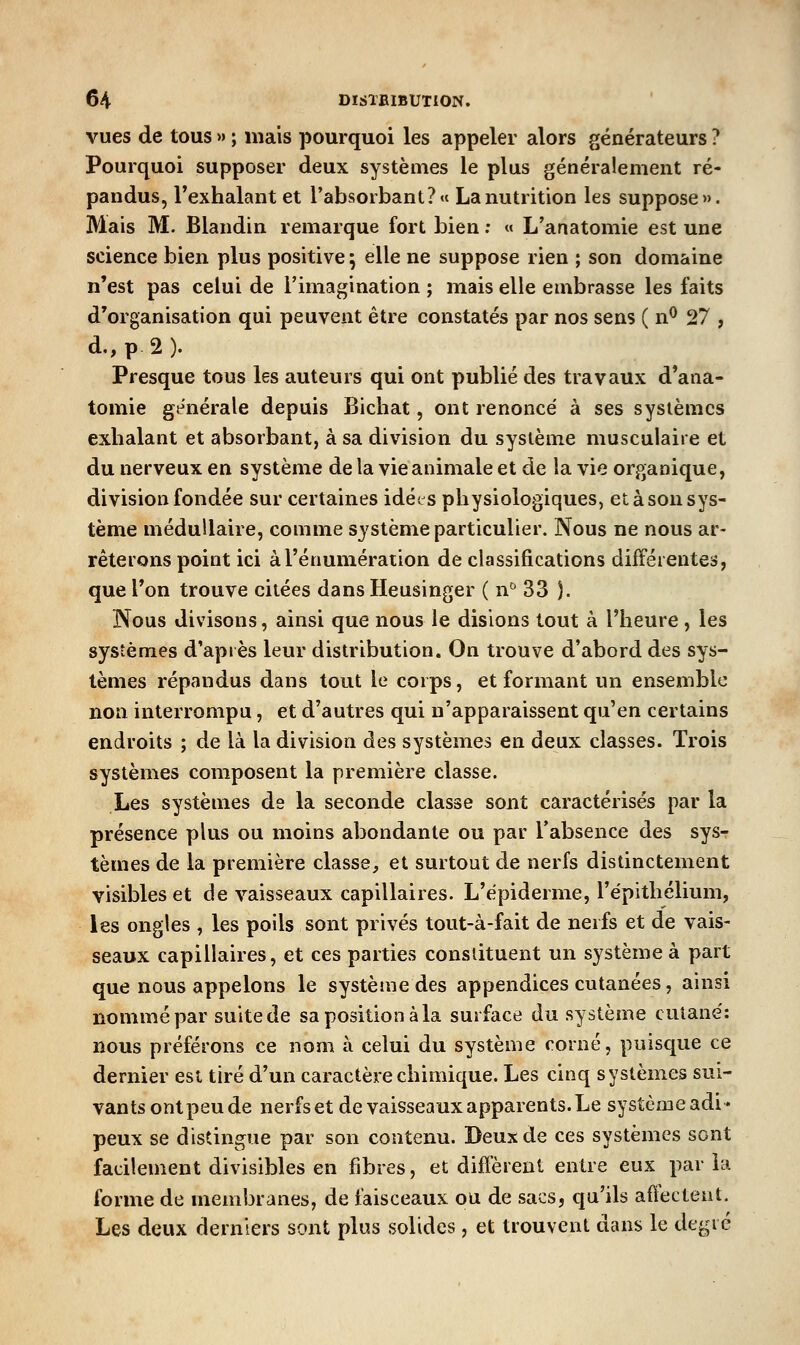 vues de tous » ; mais pourquoi les appeler alors générateurs ? Pourquoi supposer deux systèmes le plus généralement ré- pandus, l'exhalant et l'absorbant?» La nutrition les suppose». Mais M. Blandin remarque fort bien ; « L'anatomie est une science bien plus positive 5 elle ne suppose rien ; son domaine n'est pas celui de l'imagination ; mais elle embrasse les faits d'organisation qui peuvent être constatés par nos sens ( n^ 27 , d.,p2). Presque tous les auteurs qui ont publié des travaux d'ana- tomie générale depuis Bicliat, ont renoncé à ses systèmes exhalant et absorbant, à sa division du système musculaire et du nerveux en système de la vie animale et de la vie organique, division fondée sur certaines idées physiologiques, et à son sys- tème médullaire, comme système particulier. Nous ne nous ar- rêterons point ici àl'énumération de classifications différentes, que l'on trouve citées dans Heusinger ( n^ 33 ). Nous divisons, ainsi que nous le disions tout à l'heure , les systèmes d'après leur distribution. On trouve d'abord des sys- tèmes répandus dans tout le corps, et formant un ensemble non interrompu, et d'autres qui n'apparaissent qu'en certains endroits ; de là la division des systèmes en deux classes. Trois systèmes composent la première classe. Les systèmes de la seconde classe sont caractérisés par la présence plus ou moins abondante ou par l'absence des sys- tèmes de la première classe, et surtout de nerfs distinctement visibles et de vaisseaux capillaires. L'épiderme, l'épitliélium, les ongles , les poils sont privés tout-à-fait de nerfs et de vais- seaux capillaires, et ces parties constituent un système à part que nous appelons le système des appendices cutanées, ainsi nommé par suite de sa position à la surface du système cutané: nous préférons ce nom à celui du système corné, puisque ce dernier est tiré d'un caractère chimique. Les cinq systèmes sui- vants ontpeu de nerfs et de vaisseaux apparents. Le systèmeadi* peux se distingue par son contenu. Deux de ces systèmes sont facilement divisibles en fibres, et difterent entre eux paria forme de membranes, de faisceaux ou de sacs, qu'ils aÛectent. Les deux derniers sont plus solides , et trouvent dans le degré
