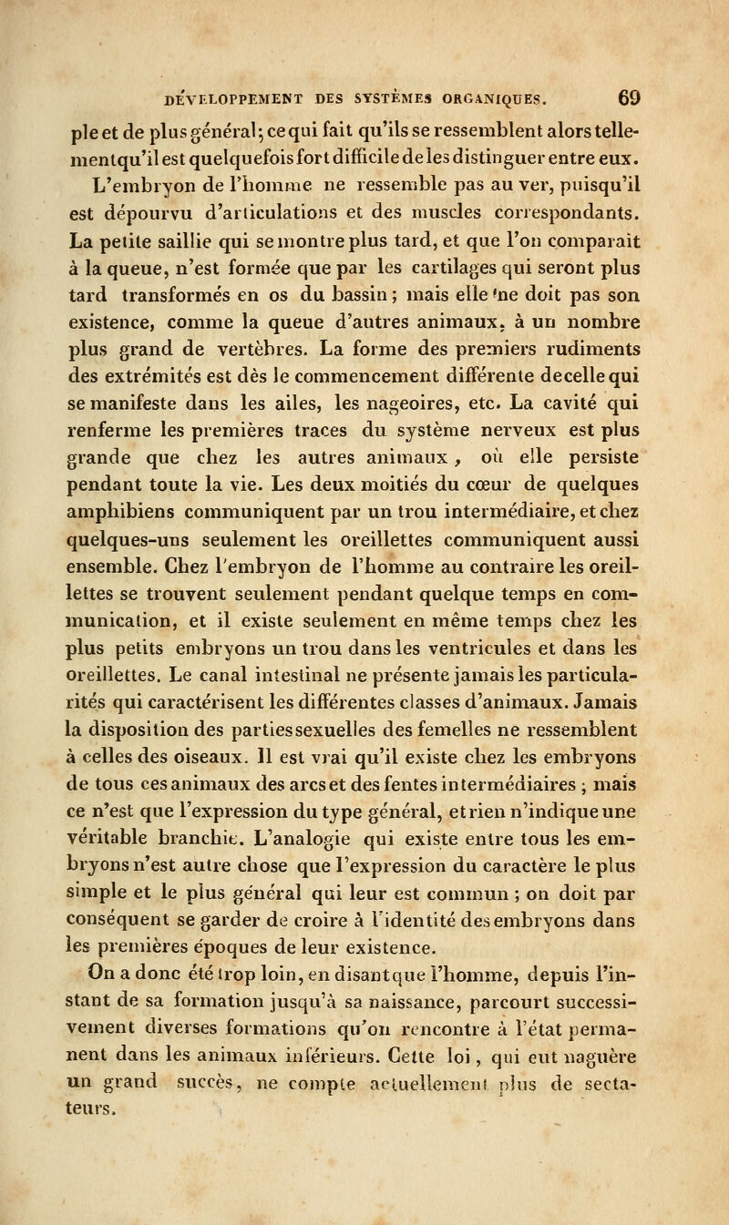 pie et de plus général ; ce qui fait qu'ils se ressemblent alors telle- mentqu'il est quelquefoisfort difficile deles distinguer entre eux. L'embryon de Fhomme ne ressemble pas au ver, puisqu'il est dépourvu d'articulations et des muscles correspondants. La petite saillie qui se montre plus tard, et que l'on comparait à la queue, n'est formée que par les cartilages qui seront plus tard transformés en os du bassin ; mais elle 'ne doit pas son existence, comme la queue d'autres animaux, à un nombre plus grand de vertèbres. La forme des premiers rudiments des extrémités est dès le commencement différente decellequi se manifeste dans les ailes, les nageoires, etc. La cavité qui renferme les premières traces du système nerveux est plus grande que chez les autres animaux, où elle persiste pendant toute la vie. Les deux moitiés du cœur de quelques amphibiens communiquent par un trou intermédiaire, et chez quelques-uns seulement les oreillettes communiquent aussi ensemble. Chez l'embryon de l'homme au contraire les oreil- lettes se trouvent seulement pendant quelque temps en com- munication, et il existe seulement en même temps chez les plus petits embryons un trou dans les ventricules et dans les oreillettes. Le canal intestinal ne présente jamais les particula- rités qui caractérisent les différentes classes d'animaux. Jamais la disposition des parties sexuelles des femelles ne ressemblent à celles des oiseaux. Il est vrai qu'il existe chez les embryons de tous ces animaux des arcs et des fentes intermédiaires ; mais ce n'est que l'expression du type général, et rien n'indique une véritable branchit. L'analogie qui existe entre tous les em- bryons n'est autre chose que l'expression du caractère le plus simple et le plus général qui leur est commun ; on doit par conséquent se garder de croire à Fidentité des embryons dans les premières époques de leur existence. On a donc été trop loin, en disant que l'homme, depuis l'in- stant de sa formation jusqu'à sa naissance, parcourt successi- vement diverses formations qu'on rencontre à l'état perma- nent dans les animaux inférieurs. Cette loi, qui eut naguère un grand succès, ne compte aciueUemeni plus de secta- teurs.