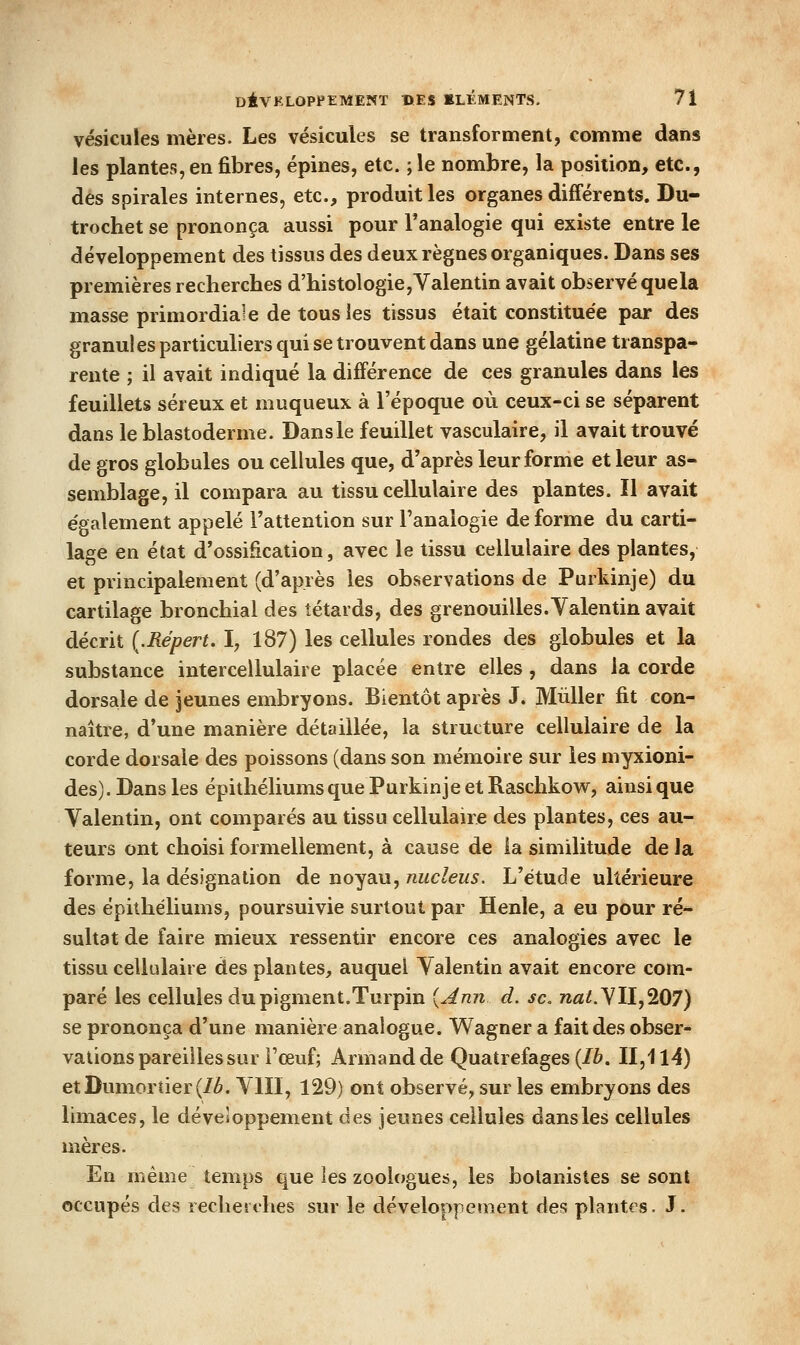 vésicules mères. Les vésicules se transforment, comme dans les plantes, en fibres, épines, etc. ; le nombre, la position, etc., des spirales internes, etc., produit les organes différents. Du- trochet se prononça aussi pour l'analogie qui existe entre le développement des tissus des deux règnes organiques. Dans ses premières recherches d'histologie,Valentin avait observé quela masse primordiale de tous les tissus était constituée pfu: des granules particuliers qui se trouvent dans une gélatine transpa- rente ; il avait indiqué la différence de ces granules dans les feuillets séreux et muqueux à l'époque où ceux-ci se séparent dans le blastoderme. Dans le feuillet vasculaire, il avait trouvé de gros globules ou cellules que, d'après leur forme et leur as- semblage, il compara au tissu cellulaire des plantes. Il avait également appelé l'attention sur l'analogie de forme du carti- lage en état d'ossification, avec le tissu cellulaire des plantes, et principalement (d'après les observations de Purkinje) du cartilage bronchial des têtards, des grenouilles.Yalentin avait décrit {.Répert, I, 187) les cellules rondes des globules et la substance intercellulaire placée entre elles , dans la corde dorsale de jeunes embryons. Bientôt après J. Mùller fit con- naître, d'une manière détaillée, la structure cellulaire de la corde dorsale des poissons (dans son mémoire sur les myxioni- des). Dans les épithéliums que Purkinje et Raschkow, ainsi que Valentin, ont comparés au tissu cellulaire des plantes, ces au- teurs ont choisi formellement, à cause de la similitude de la forme, la désignation de noyau, nucleus. L'étude ultérieure des épithéliums, poursuivie surtout par Henle, a eu pour ré- sultat de faire mieux ressentir encore ces analogies avec le tissu cellulaire des plantes, auquel Yalentin avait encore com- paré les cellules du pigment,Turpin [Ann d. se. 72fli.YII,207) se prononça d'une manière analogue. Wagner a fait des obser- vations pareilles sur l'œuf; Armand de Quatrefages (/è. II,114) etDumorîier(/è. YIII, 129) ont observé, sur les embryons des limaces, le développement des jeunes cellules dans les cellules mères. En même temps que les zoologues, les botanistes se sont occupés des recherches sur le développement des plantes. J.
