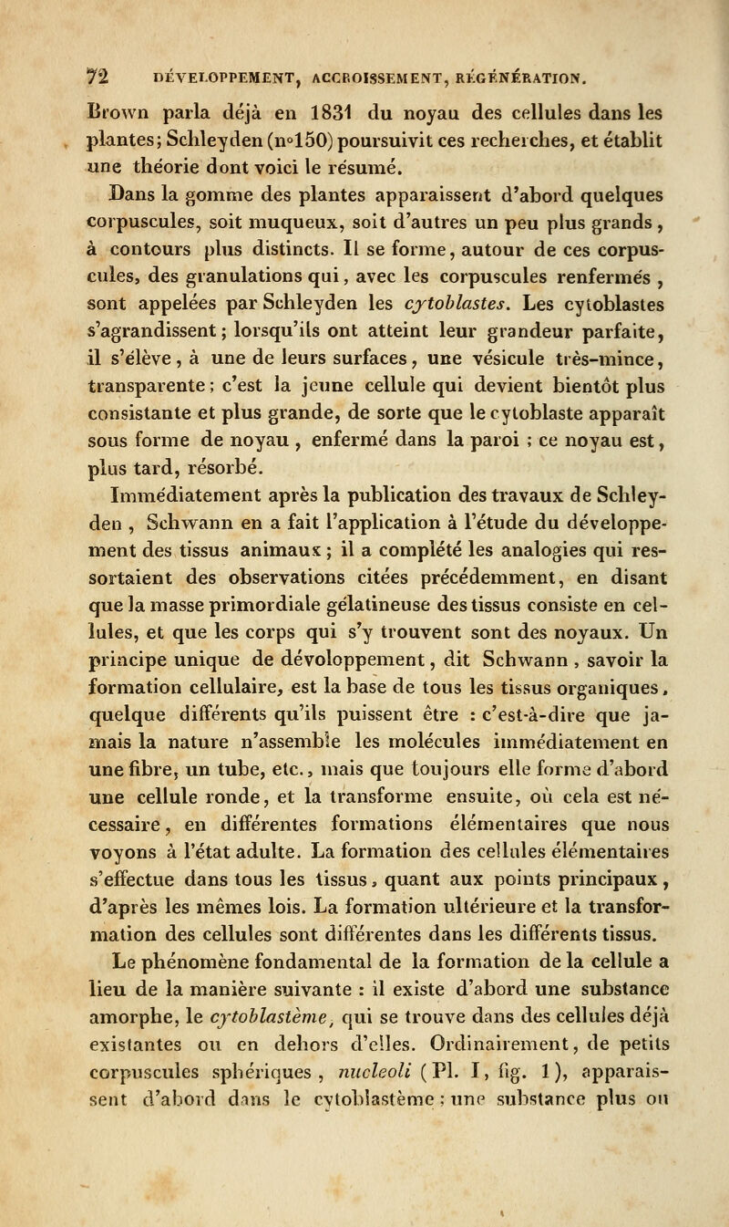 Brown parla déjà en 1831 du noyau des cellules dans les plantes; Sclileyden (n<'150) poursuivit ces recherches, et établit une théorie dont voici le résumé. Dans la gomme des plantes apparaissent d'abord quelques corpuscules, soit muqueux, soit d'autres un peu plus grands , à contours plus distincts. Il se forme, autour de ces corpus- cules, des granulations qui, avec les corpuscules renfermés , sont appelées par Schleyden les cytohlastes. Les cytoblastes s'agrandissent; lorsqu'ils ont atteint leur grandeur parfaite, il s'élève, à une de leurs surfaces, une vésicule très-mince, transparente ; c'est la jeune cellule qui devient bientôt plus consistante et plus grande, de sorte que le cytoblaste apparaît sous forme de noyau , enfermé dans la paroi ; ce noyau est, plus tard, résorbé. Immédiatement après la publication des travaux de Scliley- den , Schwann en a fait l'application à l'étude du développe- ment des tissus animaux ; il a complété les analogies qui res- sortaient des observations citées précédemment, en disant que la masse primordiale gélatineuse des tissus consiste en cel- lules, et que les corps qui s'y trouvent sont des noyaux. Un principe unique de développement, dit Schwann , savoir la formation cellulaire, est la base de tous les tissus organiques, quelque différents qu'ils puissent être : c'est-à-dire que ja- mais la nature n'assemble les molécules immédiatement en une fibre, un tube, etc., mais que toujours elle forme d'abord une cellule ronde, et la transforme ensuite, où cela est né- cessaire, en différentes formations élémentaires que nous voyons à l'état adulte. La formation des cellules élémentaires s'effectue dans tous les tissus, quant aux points principaux, d'après les mêmes lois. La formation ultérieure et la transfor- mation des cellules sont différentes dans les différents tissus. Le phénomène fondamental de la formation de la cellule a lieu de la manière suivante : il existe d'abord une substance amorphe, le cytoblastème, qui se trouve dans des cellules déjà existantes ou en dehors d'elles. Ordinairement, de petits corpuscules sphériques , nucleoU {Vh I, iig. 1), apparais- sent d'abord dnns le cytoblastème ; une substance plus ou