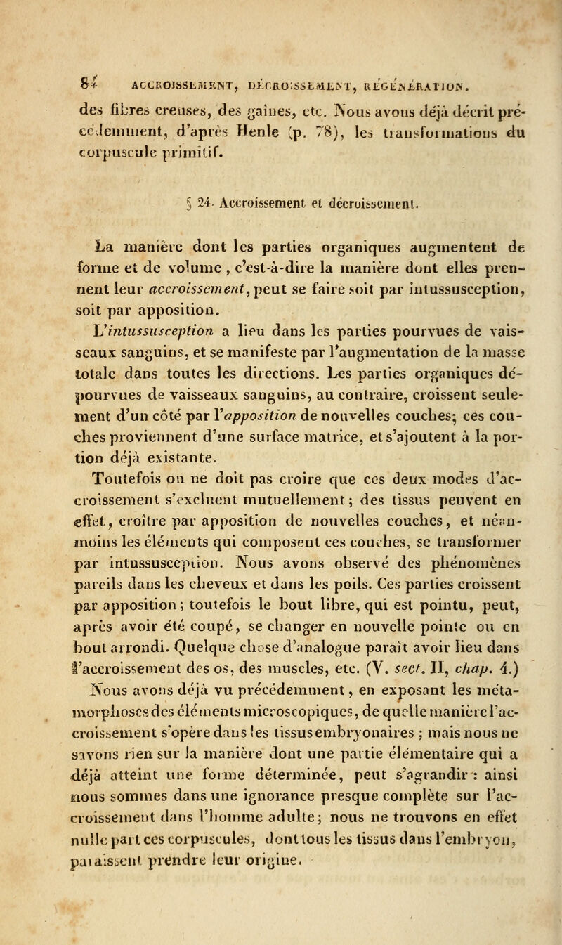 8f • • ' , ^ ACCROISSEMEÎNT, Di;cao;sSE:viI,M , REGliMERATlON . des fibres creuses, des (gaines, etc. Nous avons déjà décrit pré- ce.leuinient, d'après Henle (p. 78), les tiansfonnations d:u cor]nisc'jle primîtif. % 24 Accroissement et décruissement. La manière dont les parties organiques augmentent de {orme et de volume , c'est-à-dire la manière dont elles pren- nent leur accroissement^yiç.\x\. se faire soit par inlussusceplion, soit par apposition. Uintussiisception a lieu dans les parties pourvues de vais- seaux sanguins, et se manifeste par Taugmentation de la masse totale dans toutes les directions. Les parties organiques dé- pourvues de vaisseaux sanguins, au contraire, croissent seule- ment d'un côté par Vapposition de nouvelles couches^ ces cou- ches proviennent d'une surface matrice, et s'ajoutent à la por- tion déjà existante. Toutefois on ne doit pas croire que ces deux modes d'ac- croissement s'excluent mutuellement ; des tissus peuvent en effet, croître par apposition de nouvelles couches, et néiai- moiiis les éléinents qui composent ces couches, se transformer par intussuscepiion. Nous avons observé des phénomènes pareils dans les cheveux et dans les poils. Ces parties croissent par apposition; toutefois le bout libre, qui est pointu, peut, après avoir été coupé, se changer en nouvelle pointe ou en bout arrondi. Quelque chose d'analogue paraît avoir lieu dans l'accroissement des os, des muscles, etc. (V. sect. Il, chap. 4.) Nous avons déjà vu précédemment, en exposant les méta- morphoses des éléments microscopiques, de quelle manière l'ac- croissement s'opère dans les tissusembryonaires ; mais nous ne savons rien sur la manière dont une partie élémentaire qui a déjà atteint ww^. forme déterminée, peut s'agrandir : ainsi nous sommes dans une ignorance presque complète sur l'ac- croissement dans l'homme adulte; nous ne trouvons en cfïèt nulle part ces corpuscules, dontlousles tissus dansTend^ryon, paiaisocnt prendre leur ori^^ine.