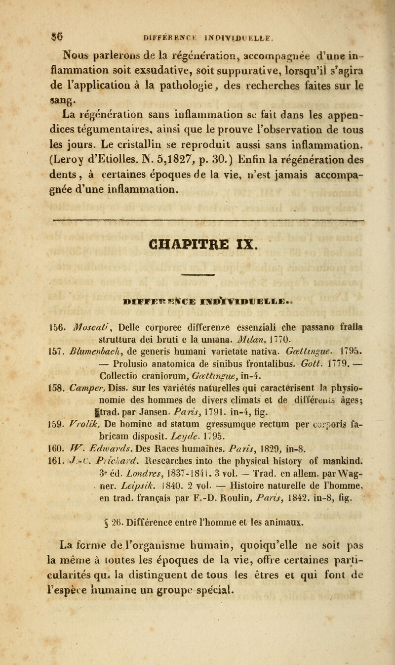 Nous parlerons de la régénération, accompaj^uée d'une in- flammation soit exsudative, soitsuppurative, lorsqu'il s'agira de Tapplication à la pathologie, des recherches faites sur le sang. La régénération sans inflammation se fait dans les appen- dices tégumentaires, ainsi que le prouve l'observation de tous les jours- Le cristallin se reproduit aussi sans inflammation. (Leroy dTtiolles. N. 5,1827, p. 30.) Enfln la régénération des dents, à certaines époques de la vie, n'est jamais accompa- gnée d'une inflammation. CHAPITRE IX. 156. Moscati., Délie corporee differenze essenziali che passano fraJla struttura dei bmti e la umana. Milan. 1770. 157. Blumenbach, de generis humani varietate nativa. GœtUngue. 1795. — Prolusio anatomica de sinibus frontalibus. Gott. 1779. — Collectio eraniomm, Gœttingue, in-4. \^%, Camper, Diss. sur les variétés naturelles qui caractérisent la physio- nomie des hommes de divers climats et de différenîâ âges; |trad. par Jansen. Paris, 1791. in-4j fig. 159. Frolik, De homine ad statum gressumque rectum per curporis fa- bricam disposit. Leyde. 1795. 160. fV. Edwards. Des Races humaihes. Paris, 1829, in-8. 161. J.-c. Pïicliard. Kesearches into the physical history of raankind, 3« éd. Londres, 1837-184 L 3 vol. — Trad. en allem. parWag- . ner. Leipsik. 1840. 2 vol. — Histoire naturelle de l'homme, en trad. français par F.-D. Roulin, Pari$, 1842. in-8, fig. % 26. Différence entre l'homme et les animaux. La forme de l'organisme humain, quoiqu'elle ne soit pas la même à toutes les époques de la vie, off^ie certaines parti- cularités qu* la distinguent de tous les êtres et qui font de l'espèce humaine un groupe spécial.