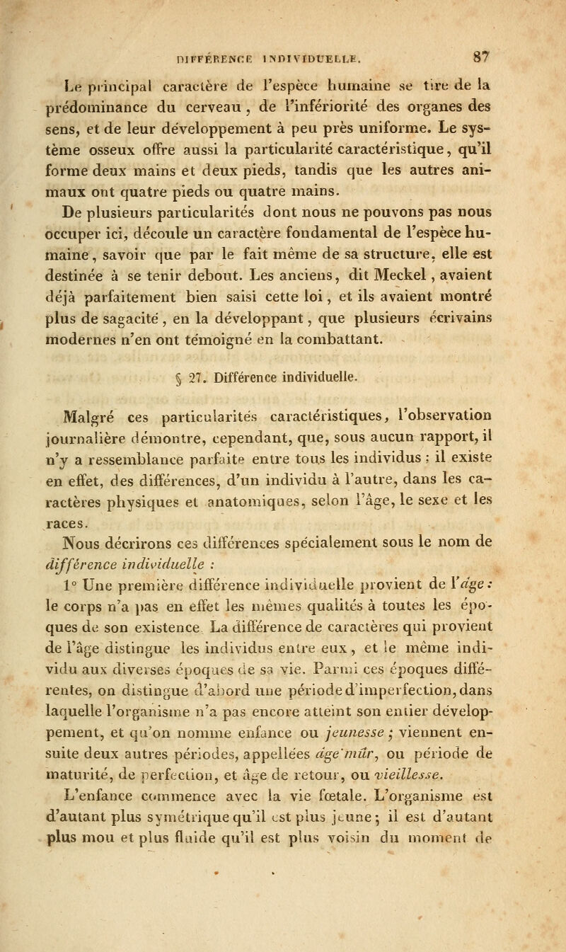 Le principal caractère de l'espèce humaine se tire de la prédominance du cerveau , de Tinfériorité des organes des sens, et de leur développement à peu près uniforme. Le sys- tème osseux offre aussi la particularité caractéristique, qu'il forme deux mains et deux pieds, tandis que les autres ani- maux ont quatre pieds ou quatre mains. De plusieurs particularités dont nous ne pouvons pas nous occuper ici, découle un caractère fondamental de l'espèce hu- maine, savoir que par le fait même de sa structure, elle est destinée à se tenir debout. Les anciens, dit Meckel, avaient déjà parfaitement bien saisi cette loi, et ils avaient montré plus de sagacité , en la développant, que plusieurs écrivains modernes n'en ont témoigné en la combattant. § 27. Différence individuelle. Malgré ces particularités caractéristiques, l'observation journaiière démontre, cependant, que, sous aucun rapport, il n'y a ressemblance parfaite entre tous les individus ; il existe en effet, des différences, d'un individu à l'autre, dans les ca-> ractères physiques et anatomiques, selon l'âge, le sexe et les races. Nous décrirons ces différences spécialement sous le nom de différence indùnduelle : 1° Une première différence individuelle provient de Yd^e: le corps n'a pas en effet les mêmes qualités à toutes les épo- ques de son existence La différence de caractères qui provient de Fâge distingue les individus entre eux, et le même indi- vidu aux diverses époques de sa vie. Parmi ces époques diffé- rentes, on distingue d'abord une période d'imperfection, dans laquelle l'organisme n'a pas encore atteint son entier dévelop- pement, et qu'on nomme enfance ou jeunesse ^ viennent en- suite deux autres périodes, appellées dge^mûr, ou période de maturité, de perfection, et âge de retour, ou vieillesse. L'enfance C(*mmence avec la vie fœtale. L'organisme est d'autant plus symétrique qu'il est plus jeune*, il est d'autant plus mou et plus fluide qu'il est plus voisin du moment de
