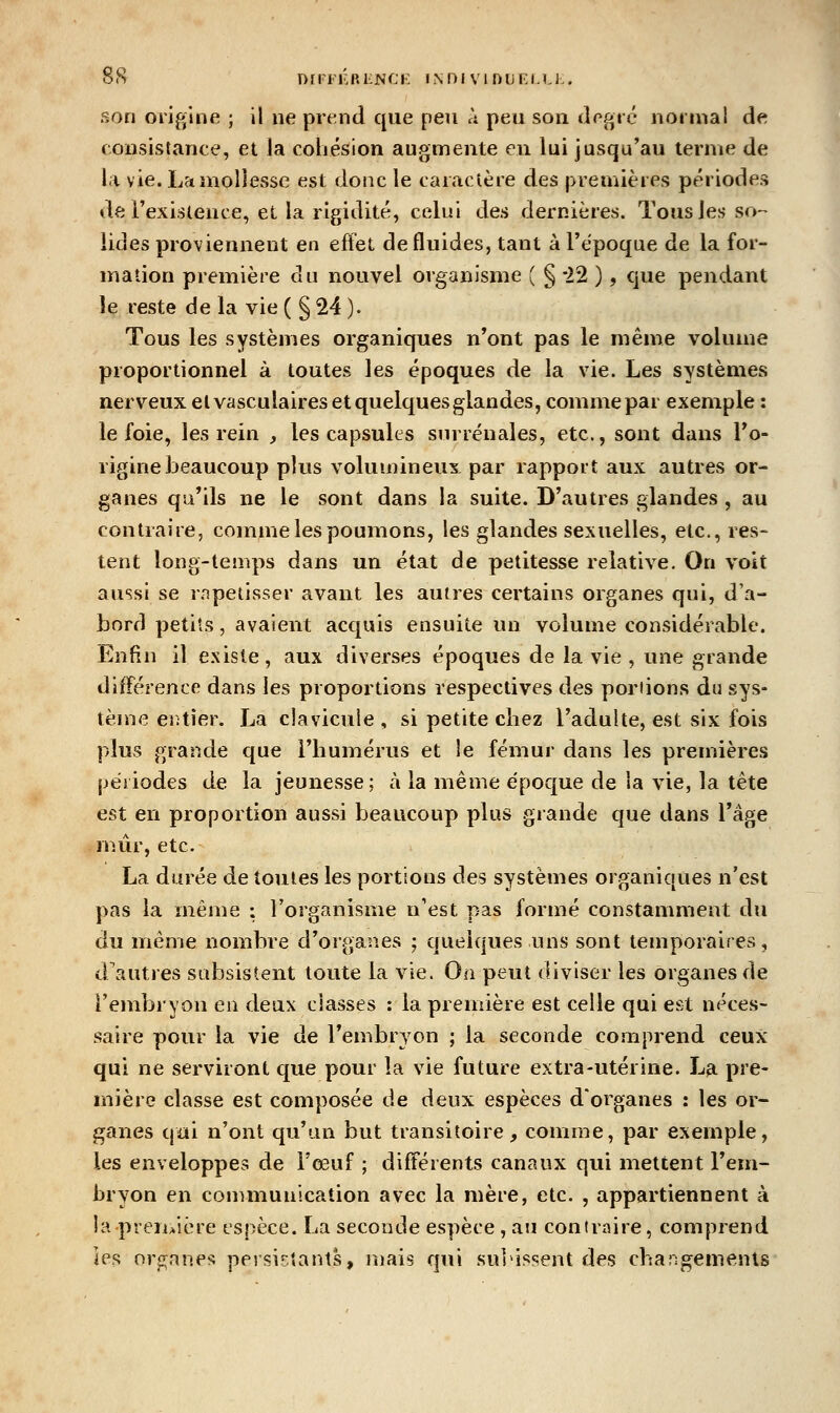 son originfi ; il ne prf:nd que peu k peu son (Ifgrc normal de consistance, et la cohésion augmente en lui jusqu'au terme de la vie. LctinollevSse est donc le caractère des premières périodes de l'existence, et la rigidité, celui des dernières. Tous jes so- lides proviennent en effet de fluides, tant à l'époque de la for- mation première du nouvel organisme ( § -22 ), que pendant le reste de la vie ( § 24 ). Tous les systèmes organiques n'ont pas le même volume proportionnel à toutes les époques de la vie. Les systèmes nerveux elvasculaires et quelques glandes, comme par exemple : le foie, les rein , les capsules surrénales, etc., sont dans l'o- rigine beaucoup plus volumineux par rapport aux autres or- ganes qu'ils ne le sont dans la suite. D'autres glandes, au contraire, comme les poumons, les glandes sexuelles, etc., res- tent long-temps dans un état de petitesse relative. On voit aussi se r.npetisser avant les autres certains organes qui, d'a- bord petits, avaient acquis ensuite un volume considérable. Enfin il existe, aux diverses époques de la vie , vme grande différence dans les proportions respectives des portions du sys- tème eiitier. La clavicule , si petite chez l'adulte, est six fois plus grande que l'humérus et le fémur dans les premières périodes de la jeunesse; à la même époque de ia vie, la tête est en proportion aussi beaucoup plus grande que dans l'âge mûr, etc. La durée de toutes les portions des systèmes organiques n'est pas la même : Torganisme n'est pas formé constamment du du même nombre d'organes ; quelques uns sont temporaires, d\^utres subsistent toute la vie. On peut diviser les organes de l'embryon en deux classes : la première est celle qui est néces- saire pour la vie de l'embryon ; la seconde comprend ceux qui ne serviront que pour la vie future extra-utérine. La pre- mière classe est composée de deux espèces d'organes : les or- ganes qai n'ont qu'an but transitoire, comme, par exemple, les enveloppes de l'œuf ; différents canaux qui mettent l'em- bryon en communication avec la mère, etc. , appartiennent à la-pren/ière espèce. La seconde espèce , au contraire, comprend ies organes persistants, mais qui suivissent des changements