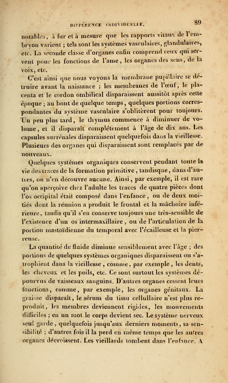 notable.^, à far et à mesure que les rapports vitaux de l'em- bryon varient ; tels sont les systèmes vasrulaires, ^glandulaires, etc. La seconde classe d'organes enfin comprend ceux qui ser- vent pour les fonctions de l'ame, les organes des sens, de la voix, etc. C'est ainsi que nous voyons la membrane pupiibire se dé- truire avant la naissance ; les membranes de l'œuf, le pla- centa et le cordon ombilical disparaissent aussitôt après cette époque ; au bout de quelque temps, quelques portions corres- pondantes du système vasculaire s'oblitèrent pour toujours. TJn peu plus tard, le thymus commence à diminuer de vo- lume, et il disparaît complètement à l'âge de dix ans. Les capsules surrénales disparaissent quelquefois dans la vieillesse. Plusieurs des organes qui disparaissent sont remplacés par de nouveaux. Quelques systèmes organiques conservent pendant toute la vie dei traces de la formation primitive , landisque, dans d'au- tres, on n'en découvre aucune. Ainsi, par exemple, il est rare qu'on aperçoive chez l'adulte les traces de quatre pièces dont l'os occipital était composé dans l'enfance, ou de deux moi- tiés dont la réunion a produit le frontal et la mâchoire infé- rieure, tandis qu'il s'en conserve toujours une très-sensible de l'existence d'un os intermaxillaire , ou de l'articulation de la portion mastoïdienne du temporal avec l'écailleuse et la pier- reuse. Lac(uantilé de fluide diminue sensiblement avec l'âge ; des portions de quelques systèmes organiques disparaissent ou s^a- trophient dans la vieillesse , comme, par exemple , les dents, les cheveux et les poils, etc. Ce sont surtout les s;ys(èmes dé- pourvus de vaisseaux sanj^uins. D'autres organes cessent leurs fonctions, conuiie, par exemple, les organes génitaux. La graisse disparaît, le sérum du tissu celluUaire n'est plus re- produit, les membres deviennent rigides, les mouvements difficiles ; en un mot le corps devient sec. Le système nerveux seul garde, quelquefois jusqu'aux derniers moments, sa sen- sibilité ; d'autres fois il la perd en même temps que les autres organes décroissent. Les vieillards tombent dans l'enfonce. A