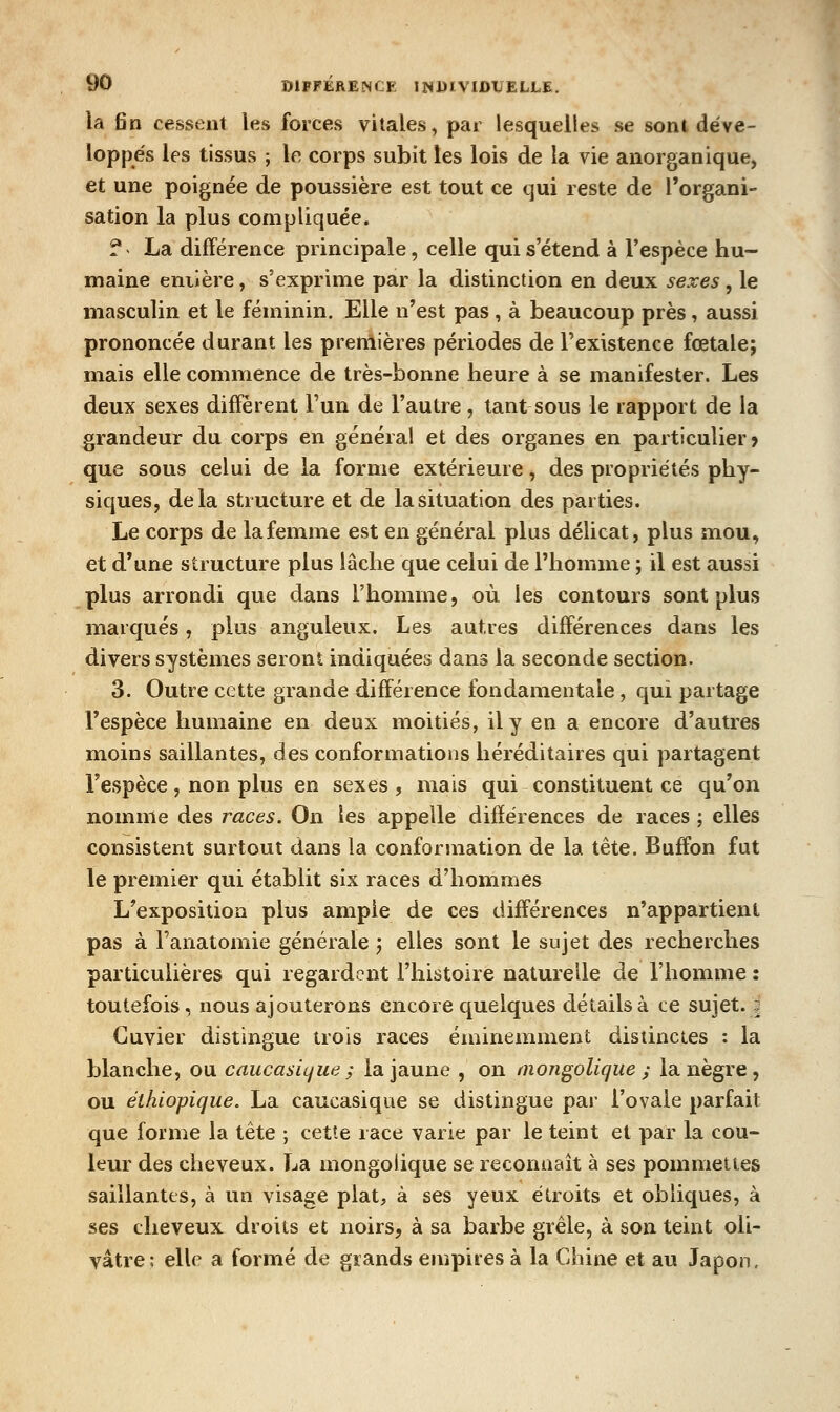la fin cessent les forces vitales, par lesquelles se sont déve- loppés les tissus ; le corps subit les lois de la vie anorganique, et une poignée de poussière est tout ce qui reste de l'organi- sation la plus compliquée. ? La différence principale, celle qui s'étend à Vespèce hu- maine entière, s'exprime par la distinction en deux sexes, le masculin et le féminin. Elle n'est pas , à beaucoup près, aussi prononcée durant les premières périodes de l'existence fœtale; mais elle commence de très-bonne heure à se manifester. Les deux sexes diffèrent l'un de l'autre, tant sous le rapport de la grandeur du corps en général et des organes en particulier? que sous celui de la forme extérieure, des propriétés phy- siques, delà structure et de la situation des parties. Le corps de la femme est en général plus délicat, plus m.ou, et d'unfi structure plus lâche que celui de l'homme ; il est aussi plus arrondi que dans l'homme, où les contours sont plus marqués, plus anguleux. Les autres différences dans les divers systèmes seront indiquées dans la seconde section. 3. Outre cette grande différence fondamentale, qui partage l'espèce humaine en deux moitiés, il y en a encore d'autres moins saillantes, des conformations héréditaires qui partagent l'espèce, non plus en sexes, mais qui constituent ce qu'on nomme des races. On les appelle différences de races ; elles consistent surtout dans la conformation de la tête. Buffon fut le premier qui établit six races d'hommes L'exposition plus ample de ces différences n'appartient pas à Fanatomie générale ; elles sont le sujet des recherches particulières qui regardent l'histoire naturelle de l'homme : toutefois, nous ajouterons encore quelques détails à ce sujet. 2 Guvier distingue trois races éminemment distinctes : la blanche, ou caiicasiijue ; la jaune , on niongolique ; la nègre, ou éihiopique. La caucasique se distingue par l'ovale parfait que forme la tête ; cette race varie par le teint et par la cou- leur des cheveux. La mongolique se reconnaît à ses pommettes saillantes, à un visage plat, à ses yeux étroits et obliques, à ses cheveux droits et noirs, à sa barbe grêle, à son teint oli- vâtre; elle a formé de grands empires à la Chine et au Japon.
