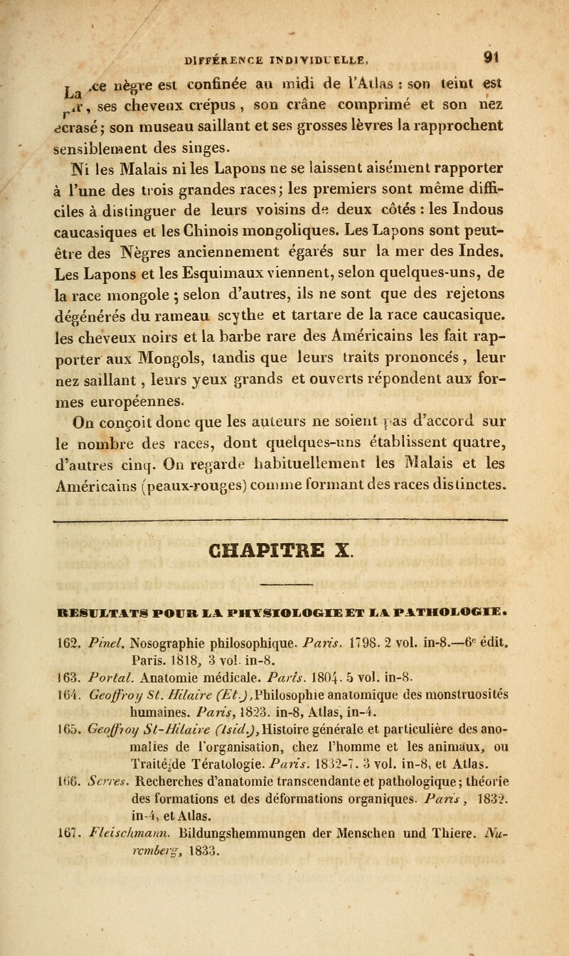 T ^ce nègre est confinée au midi de l'Atlas ? son teini est aV , ses cheveux crépus , son crâne comprime et son nez écrasé j son museau saillant et ses grosses lèvres la rapprochent sensiblement des singes. Ni les Malais ni les Lapons ne se laissent aisément rapporter à l'une des tiois grandes races ; les premiers sont même diffi- ciles à distinguer de leurs voisins de deux côtés : les Indous caucasiques et les Chinois mongoliques. Les Lapons sont peut- être des Nègres anciennement égarés sur la mer des Indes. Les Lapons et les Esquimaux viennent, selon quelques-uns, de la race mongole ; selon d'autres, ils ne sont que des rejetons dép^énérés du rameau scythe et tartare de la race caucasique. les cheveux noirs et la barbe rare des Américains les fait rap- porter aux Mongols, tandis que leurs traits prononcés, leur nez saillant, leurs yeux grands et ouverts répondent aux for- mes européennes. On conçoit donc que les auteurs ne soient pas d'accord sur le nombre des races, dont quelques-uns établissent quatre, d'autres cinq. On regarde habituellement les Malais et les Américains (peaux-rouges) comme formant des races distinctes. CHAPITRE X. BESIJIiTATS POUR IjMl E?HirSIOIiO&IK £T IjA. PATHOIiOGtlX • 162. Pinel. Nosographie philosophique. Paris. 1798. 2 vol. in-8.—6« édit. Paris. 1818, 3 vol. in-8. 163. PortaL Anatomie médicale. Paris. 1804- 5 vol. in-8. 164. Geoffroy St. Hilaire f£^.J,Philosophie anatomique des monstruosités humaines. Paris, 1823. in-8, Atlas, in-4. 165. Geoffroy Si-Hilaire (7jiû'.J, Histoire générale et particulière des ano- malies de l'organisation, chez l'homme et les animaux, ou Traitésde Tératologie. Pans. 1832-7. 3 vol. in-8, et Atlas. 166. Serres. Recherches d'anatomie transcendante et pathologique ; théorie des formations et des déformations organiques. Paris, 183'2. in-4, et Allas. 167. Fleischmann. Bildungshemmungen der Menschen und Thiere. Nu~ rçmberg^ 1833.