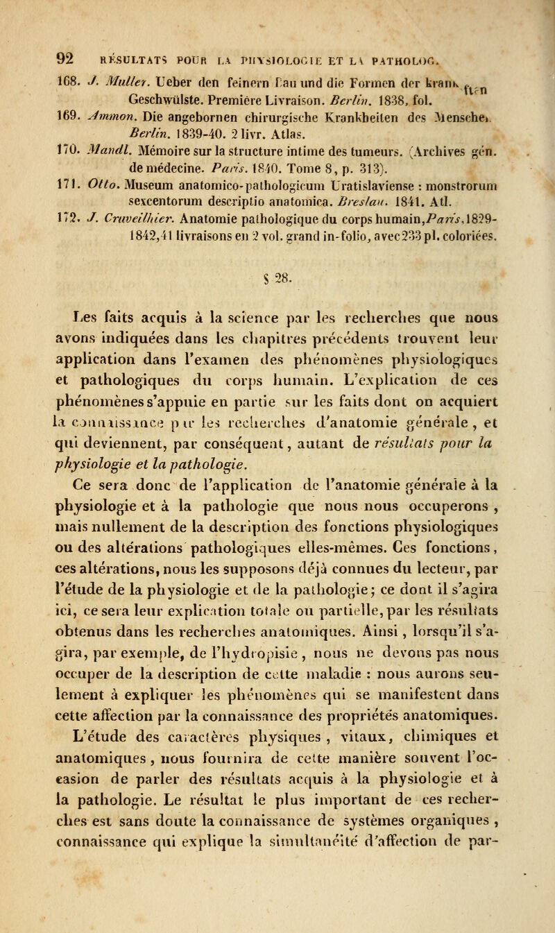 168. c/. Millier. Ueber deti feinrrn r;aii und die Formen dor krariK .. Geschwùlste. Première Livraison. Berlin. 1838, fol. 169. Jmmon. Die angebornen chirurgische Krankheilen des Mensche». Berlin. 1839-40. 21ivr. Atlas. 170. Mandl. Mémoire sur la structure intime des tumeurs. (Archives gén. de médecine. Paris. 18'/0. Tome 8, p. 313). 171. Otto. Muséum anatomico-pathoîogicum Uratislaviense : monstrorum sexcentorum descriplio anatomica. Breslan. 1841. Atl. 172. J. Craveilhier. Anatomie pathologique du corps humainjP/^r/f, 1829- 1842,41 livraisons en 'i vol. grand in-folio, avec233pl. coloriées. S 28. liCs faits acquis à la science par les recherches que nous avons hidiquées dans les chapitres précétients trouvent leur application dans l'examen des phénomènes physiologiques et pathologiques du corps humain. L'explication de ces phénomènes s'appuie en partie sur les faits dont on acquiert la coiiiiîissiace pic les recherches d'anatoniie générale, et qui deviennent, par conséquent, autant de résuliats pour la physiologie et la pathologie. Ce sera donc de Tapplication de Tanatomie générale à la physiologie et à la pathologie que nous nous occuperons , mais nullement de la description des fonctions physiologiques ou des altérations pathologiques elles-mêmes. Ces fonctions, ces altérations, nous les supposons déjà connues du lecteur, par Tétude de la physiologie et de la pathologie j ce dont il s'agira ici, ce sera leur explication totale ou partielle, par les résultats obtenus dans les recherches analomiques. Ainsi, lorsqu'il s'a- gira, par exemple, de Fhydi opisie , nous ne devons pas nous occuper de la description de cette maladie : nous aurons seu- lement à expliquer les phénomènes qui se manifestent dans cette affection par la connaissance des propriétés anatomiques. L'étude des caîac'tères physiques , vitaux, chimiques et analomiques , nous fournira de cette manière souvent l'oc- casion de parler des résultats acquis à la physiologie et à la pathologie. Le résultat le plus important de ces recher- ches est sans doute la connaissance de systèmes organiques , connaissance qui explique la stînuUanélté d'affection de par-
