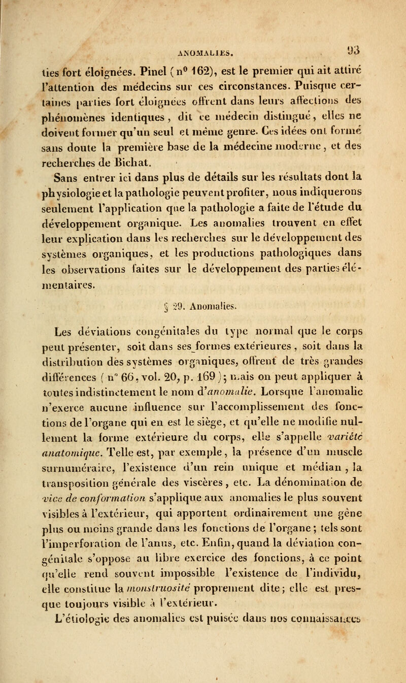 ANOMAH£S, i^«^ lies fort éloignées. Pinel (n^ 162), est le premier qui ait atliré Tattention des médecins sui ces circonstances. Puisque cer- taines parties fort éloignées offrent dans leurs affeclious des phénomènes identiques, dit ce médecin distingué, elles ne doivent former qu'un seul et même genre. Cts idées ont formé sans doute la première base de la médecine moderne , et des recherches de Bichat. Sans entrer ici dans plus de détails sur les résultats dont la physiologie et la pathologie peuvent profiter, nous indiquerons seulement l'application que la pathologie a faite de l'étude du développement organique. Les anomalies trouvent en effet leur explication dans les recherches sur le développement des systèmes organiques, et les productions pathologiques dans les observations faites sur le développement des parties élé- mentaires. § £'9. Auoniaîies. Les déviations congénitales du type normal que le corps peut présenter, soit dans sesformes extérieures , soit dans la distribution dès systèmes organiques, oiïient de très grandes différences ( n 66, vol. 20, p. l69 ) 5 n^ais on peut appliquer à toutes indistinctement le nom à^ anomalie. Lorsque lanomalie n'exerce aucune influence sur Taccomplissemeut des fonc- tions de l'organe qui en est le siège, et qu'elle ne modifie nul- lement la forme extérieure du corps, elle s'appelle ^variété anatomiquc. Telle est, par exemple, la présence d'un muscle surnuméraire, l'existence d'un rein unique et médian , la transposition générale des viscères , etc. La dénomination de 'vice de conformation s'applique aux anomalies le plus souvent visibles à l'extérieur, qui apportent ordinairement une gène plus ou moins grande dans les fonctions de l'organe ; tels sont l'imperforation de l'anus, etc. Enfin, quand la déviation con- génitale s'oppose au libre exercice des fonctions, à ce point qu'elle rend souvent impossible l'existence de l'individu, elle constitue la nwnslruosifé proprement dite ; clic est pres- que toujours visible h l'extérieur. L'éliologie des anomalies est puisée dans nos connuissaiiCCb