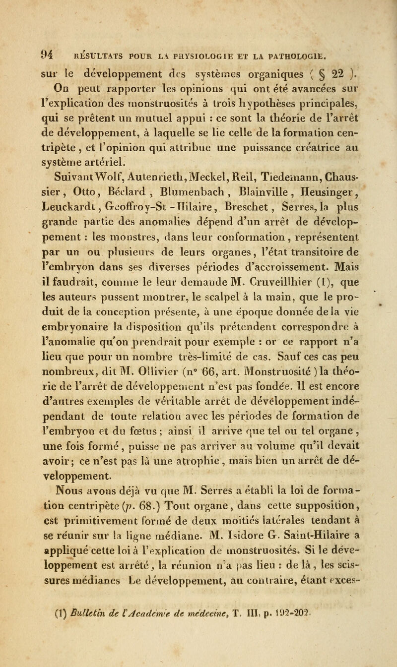 sur le développement des systèoies organiques ( § 22 ). On peut rapporter les opinions qui ont été avancées sur rexplicadon des monstruosités à trois hypothèses principales, qui se prêtent un mutuel appui : ce sont la théorie de l'arrêt de développement, à laquelle se lie celle de la formation cen- tripète , et l'opinion qui attribue une puissance créatrice au système artériel. SuivantWolf, Autenrieth,Meckel, Reil, Tiedemann, Chaus- sier , Otto, Béclard , Blumenbach , Blainville , Heusinger, Leuckardt, Geoffroy-St - Hilaire, Breschet, Serres, la plus grande partie des anomalies» dépend d'un arrêt de dévelop- pement : les monstres, dans leur conformation, représentent par un ou plusieurs de leurs organes, l'état transitoire de l'embryon dans ses diverses périodes d'accroissement. Mais il faudrait, comme le leur demande M. Cruveillhier (l), que les auteurs pussent montrer, le scalpel à la main, que le pro- duit de ia conception présente, à une époque donnée de la vie embryonaire la disposition qu'ils prétendent correspondre à l'anomalie qu'on prendrait pour exemple : or ce rapport n'a lieu que pour un nombre très-limiié de cas. Sauf ces cas peu nombreux, dit M. OUivier (n' 66, art. Monstruosité )la théo- rie de l'arrêt de développement n'est pas fondée. 11 est encore d'autres exemples de véritable arrêt de développement indé- pendant de toute relation avec les périodes de formation de l'embryon et du fœtns ; ainsi il arrive que tel ou tel organe , une fois formé, puisse ne pas arriver au volume qu'il devait avoir; ce n'est pas là une atrophie , mais bien un arrêt de dé- veloppement. Nous avons déjà vu que M. Serres a établi la loi de forma- tion centripète (/?. 68.) Tout organe, dans cette supposition, est primitivement formé de deux moitiés latérales tendant à se réunir sur la ligne médiane. M. Isidore G. Sainl-Hilaire a appliqué cette loi à l'explication de monstruosités. Si le déve- loppement est arrêté, la réunion n'a pas lieu : de là, les scis- sures médianes Le développement, au contraire, étant exces- (1) Bulletin de l'Académie de médecinet T. III, p. 192-202.