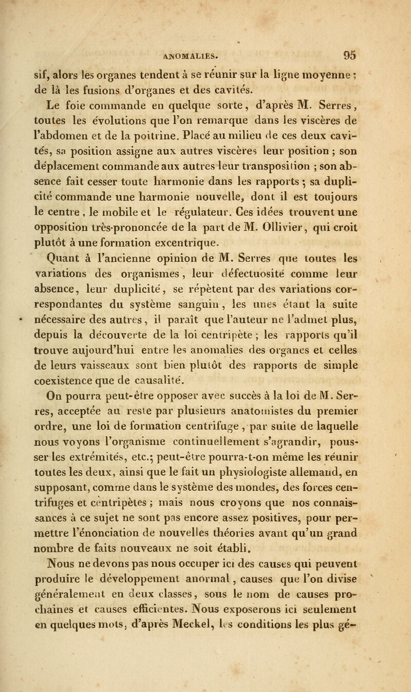 sif, alors les organes tendent à se réunir sur la ligne moyenne ; de ià les fusions d'organes et des cavités. Le foie commande en quelque sorte, d'après M. Serres, toutes les évolutions que l'on remarque dans les viscères de l'abdomen et de la poitrine. Placé au milieu de ces deux cavi- tés, sa position assigne aux autres viscères leur position ; son déplacement commande aux autres leur transposition ; son ab- sence fait cesser toute harmonie dans les rapports *, sa dupli- cité commande une harmonie nouvelle, dont il est toujours le centre , le mobile et le régulateur. Ces idées trouvent une opposition très-prononcée de la part de M. OUivier, qui croit plutôt à une formation excentrique. Quant à l'ancienne opinion de M. Serres que toutes les variations des organismes, leur défectuosité comme leur absence, leur duplicité, se répètent par des variations cor- respondantes du système sanguin, les unes éîant la suite nécessaire des autres, ii paraît que l'auteur ne l'admet plus, depuis la découverte de la loi centripète ; les rapports qu'il trouve aujourd'hui entre les anomalies des organes et celles de leurs vaisseaux sont bien plutôt des rapports de simple coexistence que de causalité. On pourra peut-être opposer avec succès à la loi de M. Ser- res, acceptée au reste par plusieurs anatomisles du premier ordre, une loi de formation centrifuge , par suite de laquelle nous voyons l'organisme continuellement s'agrandir, pous- ser les extrémités, etc.; peut-être pourra-t-on même les réunir toutes les deux, ainsi que le fait un physiologiste allemand, en supposant, comme dans le système des mondes, des forces cen- trifuges et centripètes ; mais nous croyons que nos connais- sances à ce sujet ne sont pas encore assez positives, pour per- mettre renonciation de nouvelles théories avant qu'un grand nombre de faits nouveaux ne soit établi♦ Nous ne devons pas nous occuper ici des causes qui peuvent produire le développement anormal, causes que l'on divise généralement en deux classes, sous le nom de causes pro- chaines et causes efficientes. Nous exposerons ici seulement en quelques mots} d'après Meckel, Ls conditions les plus gé-