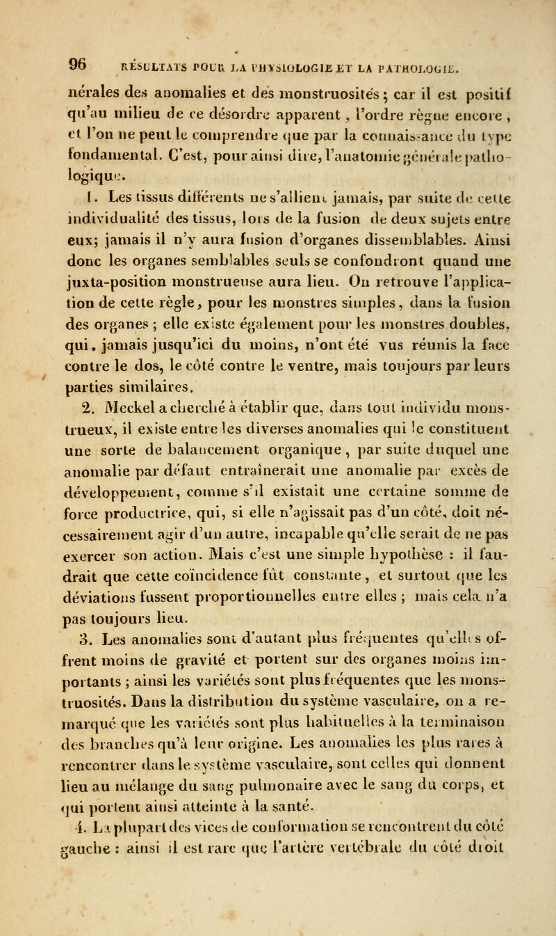 nérales des anomalies et des monstruosités ; car il est positif qu'au milieu de ce désordre apparent, Tordre règne encore, et l'on ne peut le comprendre ijue par la connaissance du tvpc fondamental. C'est, pour ainsi dire, Fanatomieîjénérale patho- logique. l. Les tissus différents nes'ailiem jamais, par suite de celte individualité des tissus, lors de la fusion de deux sujets entre eux; jamais il n'y aura fusion d'organes dissemblables. Aint>i donc les organes semblables seuls se confondront quand une juxta-position monstrueuse aura lieu. On retrouve l'applica- tion de cette règle, pour les monstres simples, clans la fusion des organes ; elle existe également pour les monstres doubles, qui, jamais jusqu'ici du moins, n'ont été vus réunis la face contre le dos, le côté contre le ventre, mais toujours par leurs parties similaires. 2. Meckel a cherché à établir que, dans tout individu mons- trueux, il existe entre les diverses anomalies qui le constituent une sorte de balancement organique , par suite duquel une anomalie par défaut entraînerait une anomalie par excès de développement, comme s'd existait une certaine somme de force productrice, qui, si elle n'agissait pas d'un côté, doit né- cessairejnent agir d'un autre, incapable qu'elle serait de ne pas exercer son action. Mais c'est une simple hjpodièse : il fau- drait que celte coïncidence fût constante , et surtout que les déviations fussent proportionnelles enue elles ; mais cela n'a pas toujours lieu. 3. Les anomalies sont d'autant plus fréquentes qu'elU s of- frent moins de gravité et portent sur des organes moiiis im- portants ; ainsi les variétés sont plus fréquentes que les mons- truosités. Dans la distribution du système vasculaire, on a re- marqué que les variétés sont plus habituelles à la terminaison des branches qu'à leur origine. Les anomalies les plus rares à rencontrer dans le système vasculaire, sont celles qui donnent lieu au mélange du sang pulmonaire avec le sang du corps, et qui portent ainsi atteinte à la santé. i. L:i plupart des vices de conformation se rencontrent du côté gauche : ainsi il est rare que l'artère vertébrale du côié dioit