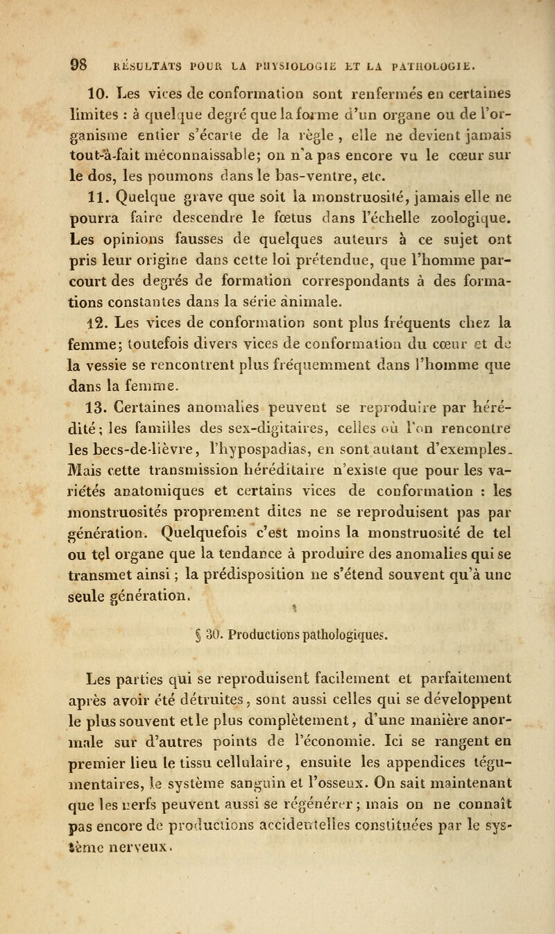 10. Les vices de conformation sont renfermés en certaines limites : à quelque degré que lafoime d'un organe ou de l'or- ganisme entier s'écarie de la règle , elle ne devient jamais tout-a-fait méconnaissabie; on n'a pas encore vu le cœur sur le dos, les poumons dans le bas-ventre, etc. 11. Quelque grave que soit la monstruosité, jamais elle ne pourra faire descendre le fœtus dans l'échelle zoologique. Les opinions fausses de quelques auteurs à ce sujet ont pris leur origine dans cette loi prétendue, que l'homme par- court des degrés de formation correspondants à des forma- tions constantes dans la série animale. 12. Les vices de conformation sont plus fréquents chez la femme; toutefois divers vices de conformation du cœur et de la vessie se rencontrent plus fréquemment dans l'homme que dans la femme. 13. Certaines anomalies peuvent se reproduire par héré- dité; les familles des sex-digitaires, celles où Ton rencontre les becs-de-lièvre, l'hypospadias, en sont autant d'exemples. Mais cette transmission héréditaire n'existe que pour les va- riétés anatomiques et certains vices de conformation : les monstruosités proprement dites ne se reproduisent pas par génération. Quelquefois c'est moins la monstruosité de tel ou tel organe que la tendance à produire des anomalies qui se transmet ainsi ; la prédisposition ne s'étend souvent qu'à une seule génération. § 30. Productions pathologiques. Les parties qui se reproduisent facilement et parfaitement après avoir été détruites, sont aussi celles qui se développent le plus souvent etle plus complètement, d'une manière anor- male sur d'autres points de l'économie. Ici se rangent en premier lieu le tissu cellulaire, ensuite les appendices tégu- mentaires, le système sanguin et l'osseux. On sait maintenant que les nerfs peuvent aussi se régénérer ; mais on ne connaît pas encore de productions accidentelles constituées par le sys- tème nerveux.