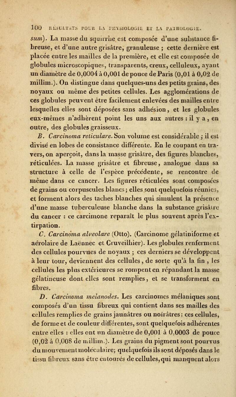 lOO KL^ULTAT.S POLll L\ llIlcilOLOGIii El LA rAlliOLUt, iL. sum). La masse du squiiriie est composée d'une substance fi- breuse, et d'une autre grisâtre, granuleuse ; cette dernière est placée entre les mailles de la première, et elle est composée de globules microscopiques, transparents, creux, celluleux, ayant un diamètre de 0,0004 à 0,001 de pouce de Paris (0,01 à 0,02 de millim.). On distingue dans quelques-uns des petits grains, des noyaux ou même des petites cellules. Les agglomérations de ces globules peuvent être facilement enlevées des mailles entre lesquelles elles sont déposées sans adhésion, et les globules eux-mêmes n'adhèrent point les uns aux autres : il y a , en outre, des globules graisseux. B. Carcinoma reticulare. Son volume est considérable ,* il est divise' en lobes de consistance différente. En le coupant en tra- vers, on aperçoit, dans la masse grisâtre, des figures blanches, réticulées. La masse grisâtre et fibreuse, analogue dans sa structure à celle de l'espèce précédente, se rencontre de même dans ce cancer. Les figures réticulées sont composées de grains ou corpuscules blancs ; elles sont quelquefois réunies, et forment alors des taches blanches qui simulent la présente d'une masse tuberculeuse blanche dans la substance grisâtre du cancer : ce carcimone reparaît le plus souvent après l'ex- tirpation. C. Carcinoma alveolare (Otto). (Carcinome gélatiniforme et aérolaire de Laënnec et Gruveilhier). Les globules renferment des cellules pourvues de noyaux ; ces derniers se développent à leur tour, deviennent des cellules , de sorte qu'à la fin , les cellules les plus extérieures se rompent en répandant la masse gélatineuse dont elles sont remplies, et se transforment en fibres. D. Carcinoma melanodes. Les carcinomes mélaniques sont composés d'un tissu fibreux qui contient dans ses mailles des cellules remplies de grains jaunâtres ou noirâtres; ces cellules, de forme et de couleur différentes, sont quelquefois adhérentes entre elles : elles ont nn diamètre de 0,001 à 0,0003 de pouce (0,02 à 0,008 de millim.). Les grains du pigment sont pourvus du mouvement moléculaire; quelquefois ils sont déposés dans le tissu fibreux sans être entourés de cellules,qui manquent alors