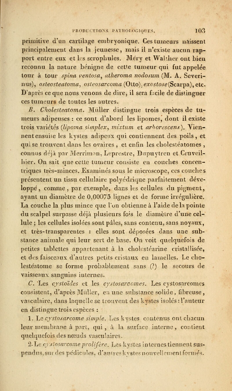 primitive d'un cartilage embvyonique. Ces tumeurs naissent principalement dans la jeunesse, mais il n'existe aucun rap- port entre eux et les scrophuîes. Méry et Waldier ont bien reconnu la nature bénigne de cette tumeur qui fut appelée tour à tour spina ventosa^ atheroma nodosum (M. A. Severi- nus), osteosteatoma, osteosarcoma (Otto);e.ro5foj'e(Scarpa), etc. D'après ce que nous venons de dire, il sera facile de distinguer ces tumeurs de toutes les autres. B. Cholesteatoma. Millier distingue trois espèces de tu- meurs adipeuses : ce sont d'abord les lipomes, dont il existe trois variétés {Upoma simplex, mixtum et arhorescens), Yien- nentensuiie les kystes adipeux qui contiennent des poils, et qui se trouvent dans les ovaires , et en&n les cholesléatomes , connus déjà par Merrimnn, Leprestre, Dapuytren et Cruveil- liier. On sait aue cette tumeur consiste en couches concen- triques très-minces. Examinés sous le microscope, ces couches présentent un tissu cellulaire polyédrique parfaitement déve- loppé, comme , par exemple, dans les cellules du pigment, ayant un diamètre de 0,00075 lignes et de forme irrégulière. La couche la plus mince que Ton obtienne à l'aide delà pointe du scalpel surpasse déjà plusieurs fois le diamètre d'une cel- lule 'y les cellules isolées sont pâles, sans contenu, sans noyaux, et très-transparentes : elles sont déposées dans une sub- stance animale qui leur sert de base- Ori voit quelquefois de petites tablettes appartenant à la cholcstéarine cristallisée, et des faisceaux d'autres petits cristaux en lamelles. Le cho- lestéatome se forme probablement sans (?) le secours de vaisseaux sanguins internes. C. Les cystoïdes et les cystosarCGmes. Les cystosarcomes consistent, d'après Mùller, en une substance solide, fibreuse, vasculaire, dans laquelle se trouvent des kystes isolés : l'auteur en distingue trois espèces : 1. Le cjstosarcome simple. Les kystes contenus ont chacun leur membrane à part, qui, à la surface interne, contient quelquefois des nœuds vasculaires, %\jit cj siosarcome prolifère. Les kystes internes tiennent sus- pendus, sur des pe'dicules, d'autres kystes nouvellement formés.