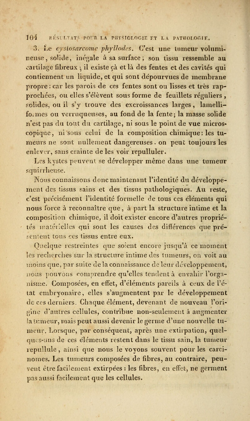 3. Le cysio<;arcomc phyUodcs. C'est une tumeur volumi- neuse, solide, inégale à sa surface ; son tissu ressemble au cartilage fil)reux -, il existe çà et là des fentes et des cavités qui contiennent un liquide, et qui sont dépourvues de membrane propre ; car les parois de ces fentes sont ou lisses et très rap- procliées, ou elles s'élèvent sous forme de feuillets réguliers , solides, ou il s'y trouve des excroissances larges, lamelli- foiDies ou verruqueuses, au fond de la fente; la masse solide n'est pas du tout du cartilage, ni sous le point de vue micros- copique, ni sous celui de la composition chimique ; les tu- meurs ne sont nullement dangereuses, on peut toujours les enlever, sans crainte de les voir repulluler. Les kystes peuvent se développer même dans une tumeur squirrlieuse. Nous connaissons donc maintenant l'identité du développe- ment des tissus sains et des tissus pathologiques. Au reste, c'est précisément l'identité formelle de tous ces éléments qui nous force à reconnaître que, à part la structure intime et la composition chimique, il doit exister encore d'autres proprié- tés s^iatérleiles qui sont les causes àes différences que pré- sentent tous ces tissus entre eux. Quelque restreintes c[ue soient encore jusqu'à ce moment les recherches sur la structure intime des tumeurs, on voit au moins que, par suite de la connaissance de leur développement, nous pouvons comprendre qu'elles tendent à envahir Torga- nisnie. Composées, en effet, d'éléments pareils à ceux de l'é- tat end3ryonaire, elles s'augmentent par le développement de ces derniers. Chaque élément, devenant de nouveau l'ori- p:ine d'autres cellules, contribue non-seulement à augmenter lalr.meur, mais peut aussi devenir le germe d'une nouvelle tu- meur. Lorsque, par conséquent, après une extirpation, quel- ques-uns de ces éléments restent dans le tissu sain, la tumeur repuUule, ainsi que nous le voyons souvent pour les carci- nomes. Les tumeurs composées de fibres, au contraire, peu- vent être facilement extirpées : les fibres, en effet, ne germent pas aussi facilement que les cellules.