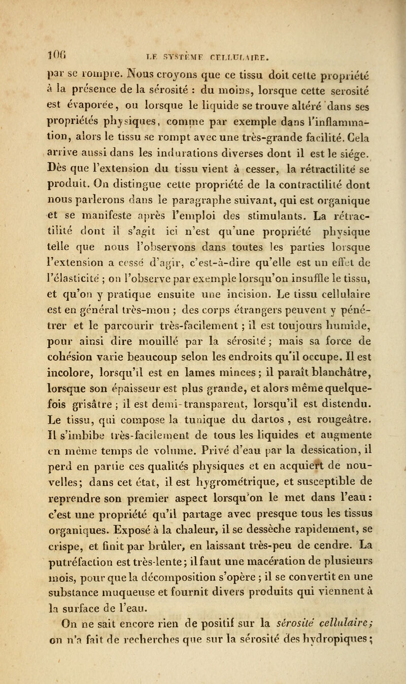par se rompie. Nous croj^ons que ce tissu doit celte propriété à la présence de la sérosité : du moias, lorsque cette sérosité est évaporée, ou lorsque le liquide se trouve altéré dans ses propriétés pli^ysiques, comme par exemple dans l'inflamma- tion, alors le tissu se rompt avec une très-grande facilité. Cela arrive aussi dans les indurations diverses dont il est le siège. Dès que l'extension du tissu vient à cesser, la rétractilité se produit. On distingue cette propriété de la contractiliié dont nous parlerons dans le paragraphe suivant, qui est organique et se manifeste après l'emploi des stimulants. La rétrac- tilité dont il s'agit ici n'est qu'une propriété physique telle que nous l'observons dans toutes les parties lorsque l'extension a cessé d'agir, c'esl-à-dire qu'elle est un effet de l'élasticité ; on l'observe par exemple lorsqu'on insuffle le tissu, et qu'on y pratique ensuite une incision. Le tissu cellulaire est en général très-mou ; des corps étrangers peuvent y péné- trer et le parcourir très-facilement ; il est toujours humide, pour ainsi dire mouillé par la sérosité ; mais sa force de cohésion varie beaucoup selon les endroits qu'il occupe. Il est incolore, lorscju'il est en lames minces ; il paraît blanchâtre, lorsque son épaisseur est plus grande, et alors même quelque- fois grisâtre; il est demi-transparent, lorsqu'il est distendu. Le tissu, qui compose la tunique du dartos , est rougeâtre. Il s'imbibe très-facilement de tous les liquides et augmente en même temps de volume. Privé d'eau par la dessication, il perd en partie ces qualités physiques et en acquiert de nou- velles; dans cet état, il est hygrométrique, et susceptible de reprendre son premier aspect lorsqu*on le met dans l'eau : c'est une propriété qu'il partage avec presque tous les tissus organiques. Exposé à la chaleur, il se dessèche rapidement, se crispe, et finit par brûler, en laissant très-peu de cendre. La putréfaction est très-lente; ilfaut une macération de plusieurs mois, pour que la décomposition s'opère ; il se convertit en une substance muqueuse et fournit divers produits qui viennent à la surface de l'eau. On ne sait encore rien de positif sur la sérosité cellulaire; on n'a fait de recherches que sur la sérosité des hydropiques;