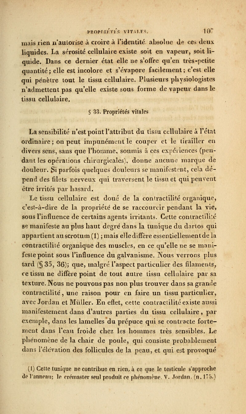 pROpniÉTi's viT\T.F«;. TOT mais rien n'aulorise à croire à l'identité absolue de ces deux liquides. La sérosité cellulaire existe soit en vapeur, soit li- quide. Dans ce dernier état elle ne s'offre qu'en très-petite quantité; elle est incolore et s'évapore facilement; c'est elle qui pénètre tout le tissu cellulaire. Plusieurs physiologistes n'admettent pas qu'elle existe sous forme de vapeur dans le tissu cellulaire. § 33. Propriétés vitales La sensibilité n'est point l'attribut du tissu cellulaire à l'état ordinaire ; on peut impunément le couper et le tirailler en divers sens, sans que l'homme, soumis à ces expériences (pen- dant les opérations chirurgicales), donne aucune marque de douleur. Si parfois quelques douleurs se manifestent, cela dé- pend des filets nerveux qui traversent le tissu et qui peuvent être irrités par hasard. Le tissu cellulaire est doué de la contractilité organique, c'est-à-dire de la propriété de se raccourcir pendant la vie, sous l'influence de certains agents irritants. Cette contractilité se manifeste au plus haut degré dans la tunique du darlos qui appartient au scrotum (1) ; mais elle diffère essentiellement de la contractilité organique des muscles, en ce qu'elle ne se mani- feste point sous l'influence du galvanisme. Nous verrons plos tard (§ 35, 36); que, malgré l'aspect particulier des filaments, ce tissu ne diffère point de tout autre tissu cellulaire par sa texture. Nous ne pouvons pas non plus trouver dans sa grande contractilité, une raison pour en faire un tissu particulier, avec Jordan et Millier. En efiet, cette contractilité existe aussi manifestement dans d'autres parties du tissu cellulaire, par exempk, dans les lamelles du prépuce qui se contracte forte- ment das2s l'eau froide chez les hommes très sensibles. Le phénomène de la chair de poule, qui consiste probablement dans TéleYation des follicules de la peau, et qui est provoqué (1) Cette tunique ne contribue en rien, à ce que le testicule s'approche de l'annean; le crémaster seul produit ce phénomène. Y. Jordan, (n. 175.)