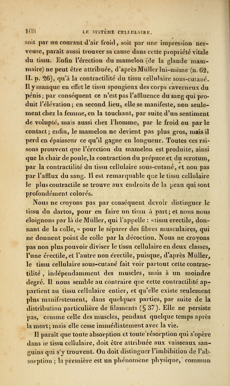 i'-'n LF. SY.iTEME CELF.ULX IRE. soit par un courant d'air froid, soit par une impression ner- veuse, paraît aussi trouver sa cause dans cette propriété vitale du tissu. Enfin l'érection du mamelon (de la glande mam- maire) ne peut être attribuée, d'aprèsMùllei lui-même (n. 62, II. p. 36), qu'à la contractilité du tissu cellulaire sous-culané. Il y manque en effet le tissu spongieux des corps caverneux du pénis ; par conséquent ce n'est pas l'affluence du sang qui pro- duit l'élévation; en second lieu, elle se manifeste, non seule- ment chez la femme, en la touchant, par suite d'un sentiment de volupté, mais aussi chez l'homme, par le froid ou par le contact; enfin, le mamelon ne devient pas plus ^ros, mais il perd en épaisseur ce qu'il gagne en longueur. Toutes ces rai- sons prouvent que l'érection du mamelon est produite, ainsi que la chair de poule, la contraction du prépuce et du scrotum, par la contractilité du tissu cellulaire sous-cutané, et non pas par l'afflux du sang. Il est remarquable que le tissu cellulaire le plus contractile se trouve aux endroits de la peau qui sont profondément colorés. Nous ne croyons pas par conséquent devoir distinguer le tissu du dartos, pour en faire un tissu à part; et nous nous éloignons par là de Millier, qui l'appelle : «tissu erectile, don- nant de la colle, « pour le séparer des fibres musculaires, qui ne donnent point de colle par la décoction. Nous ne croyons pas non plus pouvoir diviser le tissu cellulaire en deux classes, l'une érectile, et l'autre non e'rectile, puisque, d'après Millier, le tissu cellulaire sous-cutané fait voir partout cette contrac- tilité , indépendamment des muscles, mais à un moindre degré. Il nous semble au contraire que cette contractilité ap- partient au tissu cellulaire entier, et qu'elle existe seulement plus manifestement, dans quelques parties, par suite de la distribution particulière de filaments (§ 37). Elle ne persiste pas, comme celle des muscles, pendant quelque temps après la mort; mais elle cesse immédiatement avec la vie. Il paraît que toute absorption et toute'résorption qui s'opère dans le tissu cellulaire, doit être attribuée aux vaisseaux san- guins qui s'y trouvent. On doit distinguer l'imbibition de l'ab- sorption ; la première est un phénomène physique,' commun