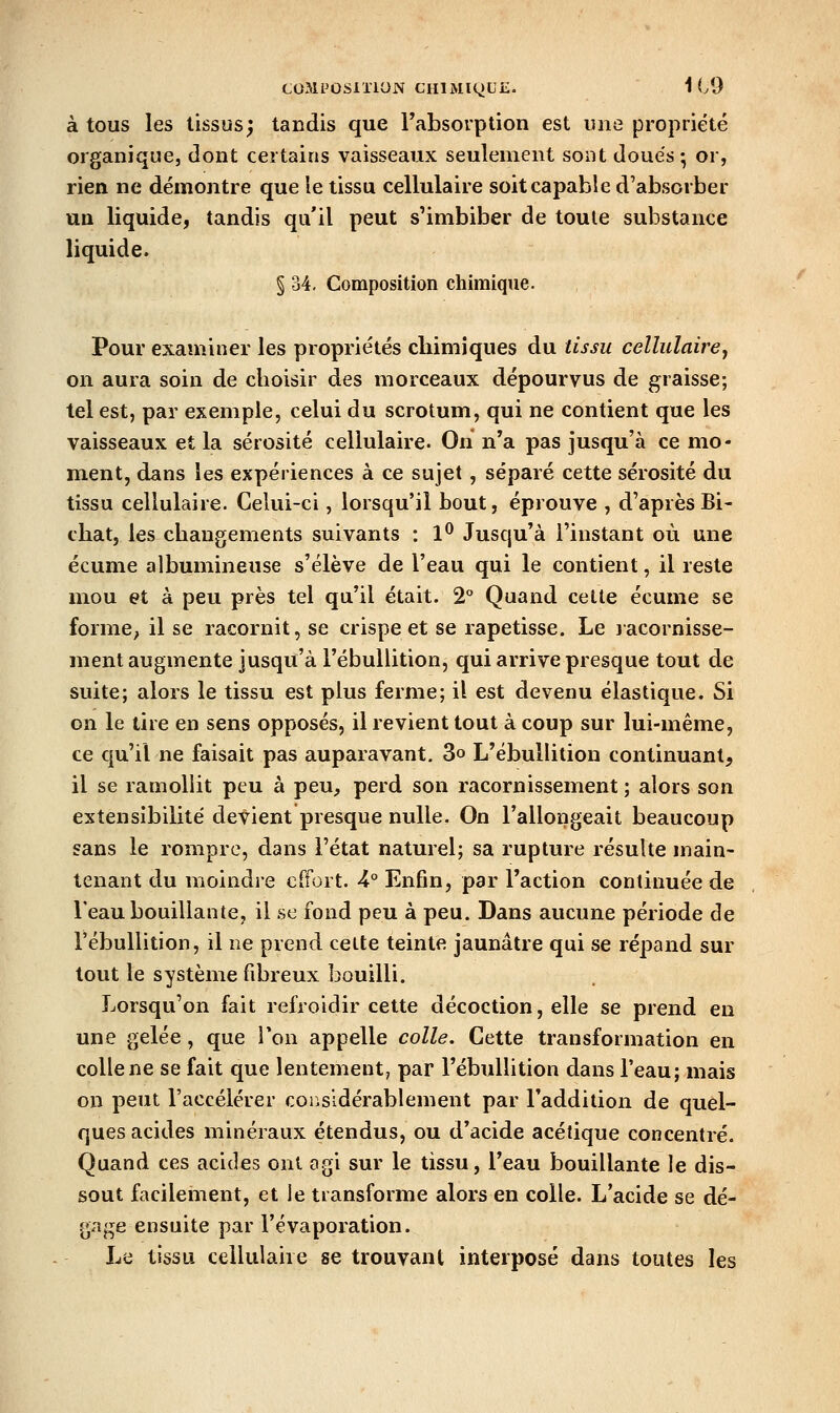 à tous les tissus; tandis que Tabsorption est une propriété organique, dont certains vaisseaux seulement sont doués; or, rien ne démontre que le tissu cellulaire soit capable d'absorber un liquide, tandis qu'il peut s'imbiber de toute substance liquide. § 34, Composition chimique. Pour examiner les propriétés cliimiques du tissu cellulaire^ on aura soin de choisir des morceaux dépourvus de graisse; tel est, par exemple, celui du scrotum, qui ne contient que les vaisseaux et la sérosité cellulaire. On n'a pas jusqu'à ce mo- ment, dans les expériences à ce sujet, séparé cette sérosité du tissu cellulaire. Celui-ci, lorsqu'il bout, éprouve , d'aprèsBi- chat, les changements suivants : 1*^ Jusqu'à l'instant où une écume albumineuse s'élève de l'eau qui le contient, il reste mou et à peu près tel qu'il était. 2° Quand cette écume se forme; il se racornit, se crispe et se rapetisse. Le lacornisse- ment augmente jusqu'à l'ébullition, qui arrive presque tout de suite; alors le tissu est plus ferme; il est devenu élastique. Si on le tire en sens opposés, il revient tout à coup sur lui-même, ce qu'il ne faisait pas auparavant. 3o L'ébullition continuant, il se ramollit peu à peu, perd son racornissement ; alors son extensibilité devient presque nulle. On l'allongeait beaucoup sans le rompre, dans l'état naturel; sa rupture résulte main- tenant du moindre effort. 4° Enfin, par l'action continuée de l'eau bouillante, il se fond peu à peu. Dans aucune période de l'ébullition, il ne prend cette teinte jaunâtre qui se répand sur tout le système fibreux bouilli. Lorsqu'on fait refroidir cette décoction, elle se prend en une gelée, que Ton appelle colle. Cette transformation en colle ne se fait que lentement, par l'ébullition dans l'eau; mais on peut l'accélérer coiisidérablement par l'addition de quel- ques acides minéraux étendus, ou d'acide acétique concentré. Quand ces acides ont agi sur le tissu, l'eau bouillante le dis- sout facilement, et le transforme alors en colle. L'acide se dé- gage ensuite par l'évaporation. Le tissu cellulaire se trouvant interposé dans toutes les