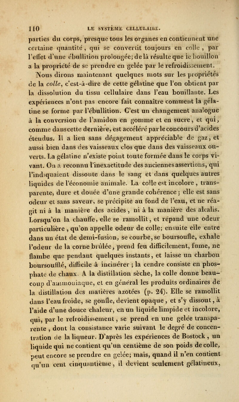 parties du corps, presque tous les organes en contiennent une certaine quantité , qui se convertit toujours en colle , par l'effet d'une ébuUition prolongée; de là résulte que le bouillon a la propriété de se prendre en gelée par le refroidissement. j\ous dirons maintenant quelques mots sur les propriétés de la colle^ c'est-à-dire de cette gélatine que l'on obtient par la dissolution du tissu cellulaire dans l'eau bouillante. Les expériences n'ont pas encore fait connaître comment la géla- tine se forme par l'ébuliition. C'est un changement analogue à la conversion de l'amidon en gomme et en sucre, et qui, comme danscette dernière, est accéléré par le concours d'acides étendus. Il a lieu sans dégagement appréciable de gaz, et aussi bien dans des vaisseaux clos que dans des vaisseaux ou- verts. La gélatine n'existe point toute formée dans le corps vi- vant. On a reconnu l'inexactitude des anciennes assertions, qui l'indiquaient dissoute dans le sang et dans quelques autres liquides de l'économie animale. La colle est incolore , trans- parente, dure et douée d'une grande cohérence : elle est sans odeur et sans saveur, se précipite au fond de l'eau, et ne réa- git ni à la manière des acides , ni à la manière des alcalis. Lorsqu'on la chauffe, elle se ramollit, et répand une odeur particulière , qu'on appelle odeur de colle; ensuite elle entre dans un état de demi-fusion, se courbe, se boursoufle, exhale l'odeur de la corne brûlée, prend feu difficilement, fume, ne flambe que pendant quelques instants, et laisse un charbon boursoufflé, difficile à incinérer ; la cendre consiste en phos- phate de chaux. A la distillation sèche, la colle donne beau- couo d'aaunoiiiaque, et en général les produits ordinaires de la distillation des matières azotées (p. 24). Elle se ramollit dans l'eau froide, se gonfle, devient opaque , et s'y dissout, à l'aide d'une douce chaleur, en un liquide limpide et incolore, qui, par le refroidissement, se prend en une gelée transpa- rente , dont la consistance varie suivant le degré de concen- tration de la liqueur. D'après les expériences de Bostock , un liquide qui ne contient qu'un centième de son poids décolle, *3eut encore se prendre en gelée; mais, quand il n'en contient nu'un cent cinquantième, il devient seulement gélatineux.