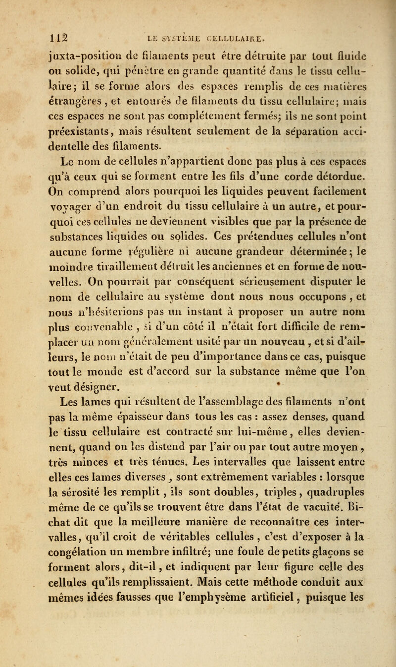 juxta-positioii de fiiauients peut être détruite par tout fluide ou solide, qui pénètre en grande quantité dans le tissu cellu- laire; il se forme alors des espaces remplis de ces malières étrangères , et entourés de filaments du tissu cellulaire; mais ces espaces ne sont pas complètement fermés^ ils ne sont point préexistants, mais résultent seulement de la séparation acci- dentelle des filaments. Le nom de cellules n'appartient donc pas plus à ces espaces cju'à ceux qui se forment entre les fils d'une corde détordue. On comprend alors pourquoi les liquides peuvent facilement voyager d'un endroit du tissu cellulaire à un autre, et pour- quoi ces cellules ne deviennent ^àsibles que par la présence de substances liquides ou solides. Ces prétendues cellules n'ont aucune forme régulière ni aucune grandeiu- déterminée; le moindre tiraillement délruit les anciennes et en forme de nou- velles. On pourrait par conséquent sérieusement disputer le nom de cellulaire au système dont nous nous occupons , et nous n'hésiterions pas un instant à proposer un autre nom plus convenable , si d'un côté il n'était fort difficile de rem- placer ua nom généralement usité par un nouveau , et si d'ail- leurs, le nom n'était de peu d'importance dans ce cas, puisque tout le monde est d'accord sur la substance même que l'on veut désigner. Les lames qui résultent de l'assemblage des filaments n'ont pas la même épaisseur dans tous les cas : assez denses, quand le tissu cellulaire est contracté sur lui-même, elles devien- nent, quand on les distend par l'air ou par tout autre moyen , très minces et très ténues. Les intervalles que laissent entre elles ces lames diverses ^ sont extrêmement variables : lorsque la sérosité les remplit, ils sont doubles, triples, quadruples même de ce qu'ils se trouvent être dans l'état de vacuité. Bi- chat dit que la meilleure manière de reconnaître ces inter- valles , qu'il croit de véritables cellules , c'est d'exposer à la congélation un membre infiltré; une foule de petits glaçons se forment alors, dit-il, et indiquent par leur figuie celle des cellules qu'ils remplissaient. Mais cette méthode conduit aux mêmes idées fausses que l'emphysème artificiel, puisque les