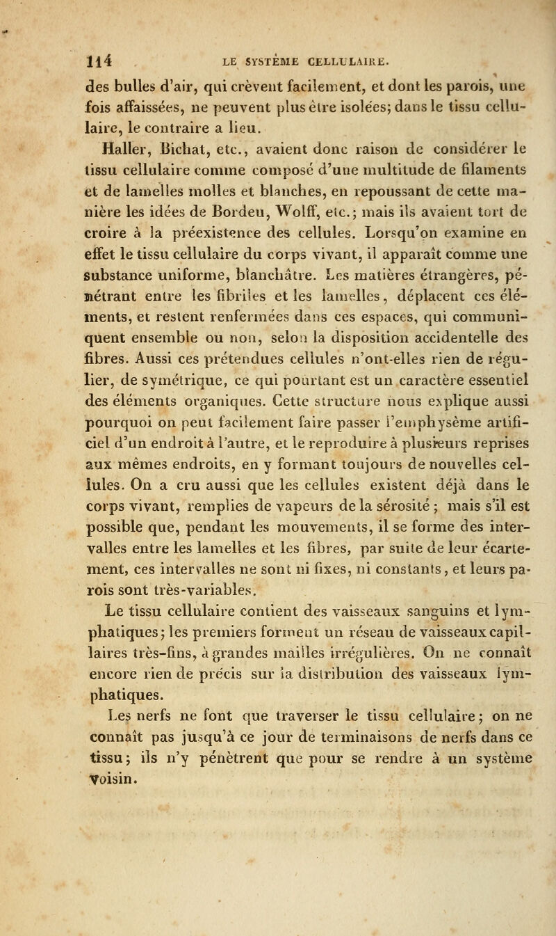 des bulles d'air, qui crèvent facilement, et dont les parois, une fois affaissées, ne peuvent plus être isolées; dans le tissu cellu- laire, le contraire a lieu. Haller, Bichat, etc., avaient donc raison de considérer le tissu cellulaire comme composé d'une multitude de filaments et de lamelles molles et blanches, en repoussant de cette ma- nière les idées de Bordeu, Wolff, etc.; mais ils avaient tort de croire à la préexist<înce des cellules. Lorsqu'on examine en effet le tissu cellulaire du corps vivant, il apparaît comme une substance uniforme, blanchâtre. Les matières étrangères, pé- nétrant entre les fibriles et les lamelles, déplacent ces élé- ments, et restent renfermées dans ces espaces, qui communi- quent ensemble ou non, selon la disposition accidentelle des fibres. Aussi ces prétendues cellules n'ont-elles rien de régu- lier, de symétrique, ce qui pourtant est un caractère essentiel des éléments organiques. Cette siructure nous explique aussi pourquoi on peut facilement faire passer l'emphysème artifi- ciel d'un endroit à l'autre, et le reproduire à plusieurs reprises aux mêmes endroits, en y formant toujours de nouvelles cel- lules. On a cru aussi que les cellules existent déjà dans le corps vivant, remplies de vapeurs delà sérosité ; mais s'il est possible que, pendant les mouvements, il se forme des inter- valles entre les lamelles et les fibres, par suite de leur écarte- ment, ces intervalles ne sont ni fixes, ni constants, et leurs pa- rois sont très-variables. Le tissu cellulaire contient des vaisseaux sanguins et lym- phatiques; les premiers forment un réseau de vaisseaux capil- laires très-fins, à grandes mailles irrégulières. On ne connaît encore rien de précis sur la distribution des vaisseaux lym- phatiques. Les nerfs ne font €|ue traverser le tissu cellulaire ; on ne connaît pas jusqu'à ce jour de terminaisons de nerfs dans ce tissu ; ils n'y pénètrent que pour se rendre à un système Voisin.