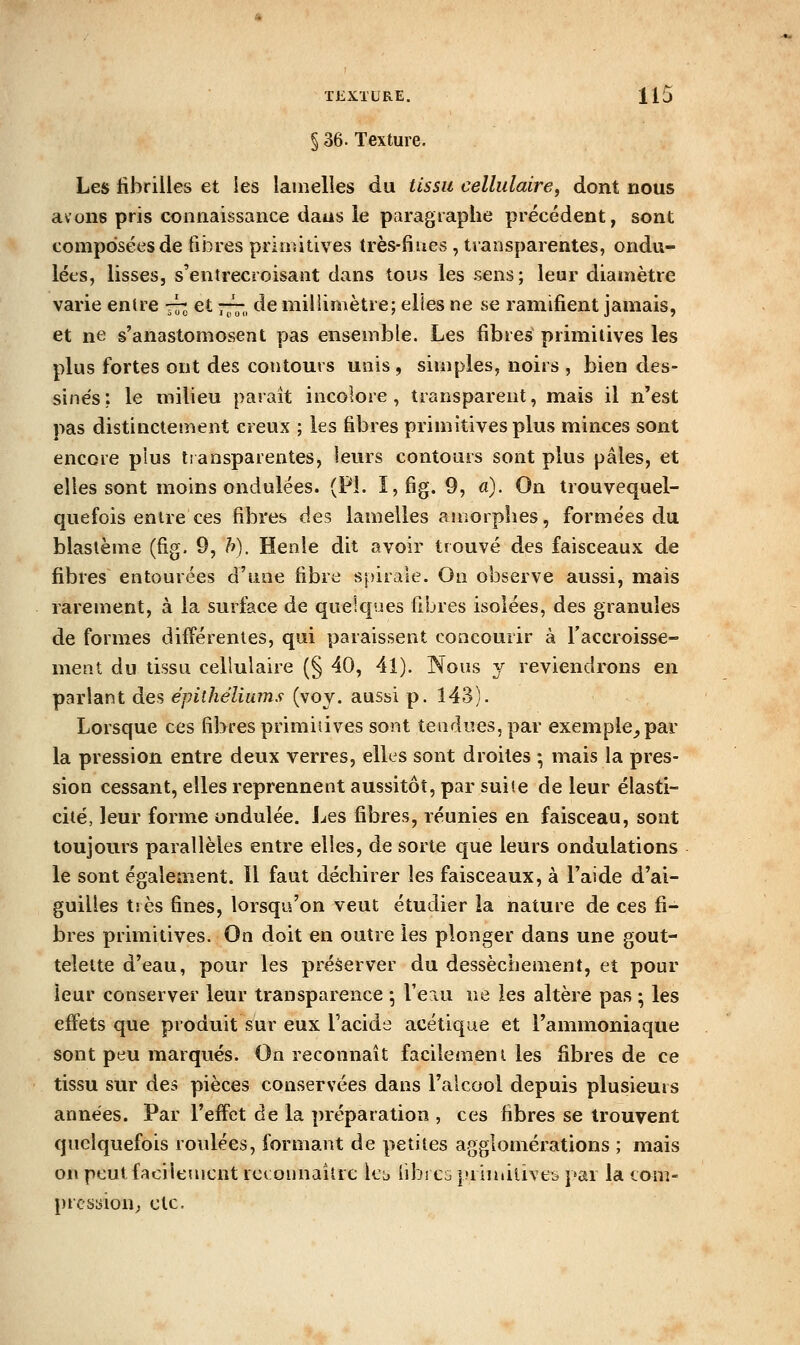 §36. Texture. Les fibrilles et les lamelles du tissu cellulaire^ dont nous avons pris connaissance daus le paragraphe précédent, sont composées de fibres primitives très-fiues , transparentes, ondu- lées, lisses, s'entrecroisaiît dans tous les sens; leur diamètre varie entre 77J et — de millimètre; elfes ne se ramifient jamais, et ne s'anastomosent pas ensemble. Les fibres primitives les plus fortes ont des contours unis , simples, noirs , bien des- sines: le milieu paraît incolore, transparent, mais il n'est pas distinctement creux ; les fibres primitives plus minces sont encore plus transparentes, leurs contours sont plus pâles, et elles sont moins ondulées. (PL I,fig. 9, a). On trouvequel- quefois entre ces fibres des lamelles amorphes, formées du blaslème (fig. 0, h). Henle dit avoir trouvé des faisceaux de fibres entourées d'une fibre spirale. On observe aussi, mais rarement, à la surface de quelques fibres isolées, des granules de formes différentes, qui paraissent concourir à l'accroisse- ment du tissu cellulaire (§ 40, 41). Nous y reviendrons en parlant des épithéliuîns (voy. aussi p. 143). Lorsque ces fibres primitives sont tendues, par exemple_,par la pression entre deux verres, elles sont droites ; mais la pres- sion cessant, elles reprennent aussitôt, par suite de leur élasti- cité, leur forme ondulée, ijes fibres, réunies en faisceau, sont toujours parallèles entre elles, de sorte que leurs ondulations le sont également. Il faut déchirer les faisceaux, à l'aide d'ai- guilles tiès fines, lorsqu'on veut étudier la nature de ces fi- bres primitives. On doit en outre les plonger dans une gout- telette d'eau, pour les préserver du dessèchement, et pour leur conserver leur transparence ; l'eau ne les altère pas ; les effets que produit sur eux l'acide acétique et l'ammoniaque sont peu marqués. On reconnaît facilement les fibres de ce tissu sur des pièces conservées dans l'alcool depuis plusieurs années. Par l'effet de la préparation , ces fibres se trouvent quelquefois roulées, formant de petites agglomérations ; mais on peut facilement rceonnaitrc 1cl> libres |»riniiliveb par la com- pression; etc.