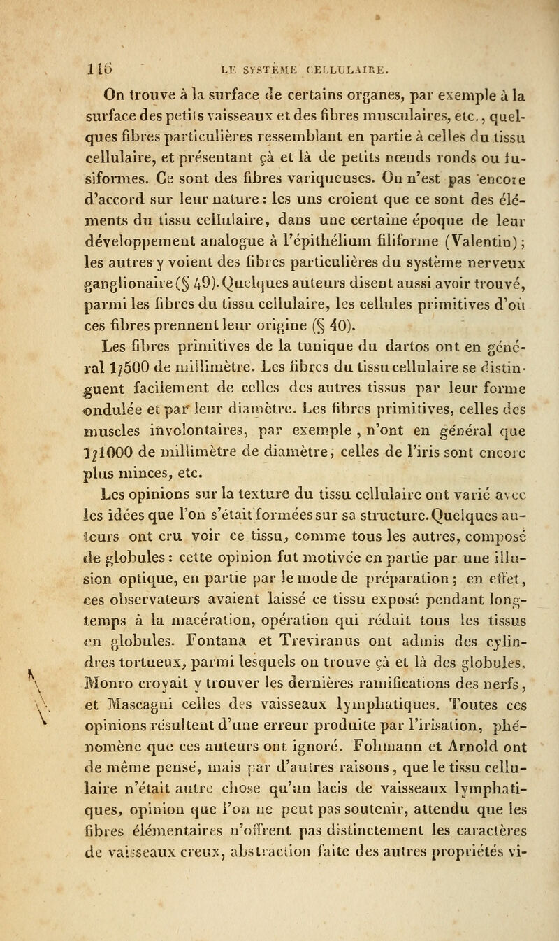 On trouve à la surface de certains organes, par exemple à la surface des petits vaisseaux et des fibres musculaires, etc., quel- ques fibres particulières ressemblant en partie à celles du tissu cellulaire, et présentant çà et là de petits nœuds ronds ou lu- siformes. Ce sont des fibres variqueuses. On n'est pas encore d'accord sur leur nature : les uns croient que ce sont des élé- ments du tissu cellulaire, dans une certaine époque de leur développement analogue à l'épithélium filiforme (Valentin); les autres y voient des fibres particulières du système nerveux gangUonaire(§ 49)-Quelques auteurs disent aussi avoir trouvé, parmi les fibres du tissu cellulaire, les cellules primitives d'où ces fibres prennent leur origine (§ 40). Les fibres primitives de la tunique du dartos ont en géné- ral l^ôOO de millimètre. Les fibres du tissu cellulaire se distin- guent facilement de celles des autres tissus par leur forme ondulée et par leur diamètre. Les fibres primitives, celles des muscles involontaires, par exemple , n'ont en général que Î^IOOO de millimètre de diamètre, celles de l'iris sont encore plus minces^ etc. Les opinions sur la texture du tissu cellulaire ont varié avec les idées que l'on s'était formées sur sa structure. Quelques au- teurs ont cru voir ce tissU;, comme tous les autres, composé àe globules : cette opinion fut motivée en partie par une illu- sion optique, en partie par le mode de préparation ; en effet, ces observateurs avaient laissé ce tissu exposé pendant long- temps à la macération, opération qui réduit tous les tissus en globules. Fontana et Treviranus ont admis des cylin- dres tortueux, parmi lesquels on trouve çà et là des globules. \ Monro croyait y trouver les dernières ramifications des nerfs, \'. et Mascagni celles des vaisseaux lymphatiques. Toutes ces ^ opinions résultent d'une erreur produite par l'irisation, phé- nomène que ces auteurs ont ignoré. Fohmann et Arnold ont de même pensé, mais par d'autres raisons, que le tissu cellu- laire n'était autre chose qu'an lacis de vaisseaux lymphati- ques, opinion que l'on ne peut pas soutenir, attendu que les fibres élémentaires n'offrent pas distinctement les caractères . de val;;seaux creux, abstraction faite des autres propriétés vi-