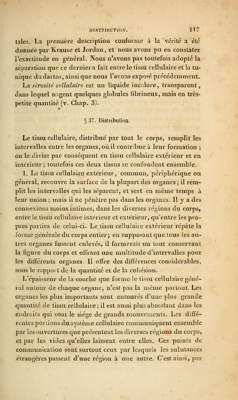 DISTRIBUTION. H7 taies. La première description conforme à la vérité a été donnée par Krause et Jordan, et nous avons pu en constater l'exactitude en général. Nous n'avons pas toutefois adopté la séparation que ce dernier a fait entre le tissu cellulaire et la tu- nique dadartos, ainsi que nous l'avons exposé précédemment. LdL sérosité cellulaire est un liquide incolore, transparent, dans lequel nagent quelques globules fibrineux, mais en très- petite quantité (v. Chap. 3). § 37. Distribution. Le tissu cellulaire, distribue' par tout le corps, remplit les intervalles entre les organes, où il contribue à leur formation ; on ledivise par conséquent en tissu cellulaire extérieur et en intérieur; toutefois ces deux tissus se confondent ensemble. 1. Le tissu cellulaire extérieur, commun^ péripliérique ou général, recouvre la surface de la plupart des organes ; il rem- plit les intervalles qui les séparent, et sert en même temps à leur union ; mais il ne pénètre pas dans les organes. Il y a des connexions moins intimes, dans les diverses régions du corps, entre le tissu cellulaire intérieur et extérieur, qu'entre les pro- pres parties de celui-ci. Le tissu cellulaire extérieur répète la forme générale du corps entier; en supposant que tous les au- tres organes fussent enlevés, il formerait un tout conservant la figure du corps et offrant une multitude d'intervalles pour les différents organes II offre des différences considérables, sous le rappoi t de la quantité et de la cohésion- L'épaisseur de la couche que forme le tissu cellulaire géné- ral autour de chaque organe, n'est pas la même partout. Les organes les plus importants sont entourés d'une plus grande cjuantité de tissu cellulaire; il est aussi plus abondant dans les endroits qui sont le siège de grands mouvements. Les diffé- rentes portions du système cellulaire communiquent ensemble par les ouvertures que présentent les diverses régions du corps, et par les vides qu'elles laissent entre elles. Ces points de communication sont surtout ceux par lesquels les substances étrangères passent d'une région à une autre. C'est ainsi, par
