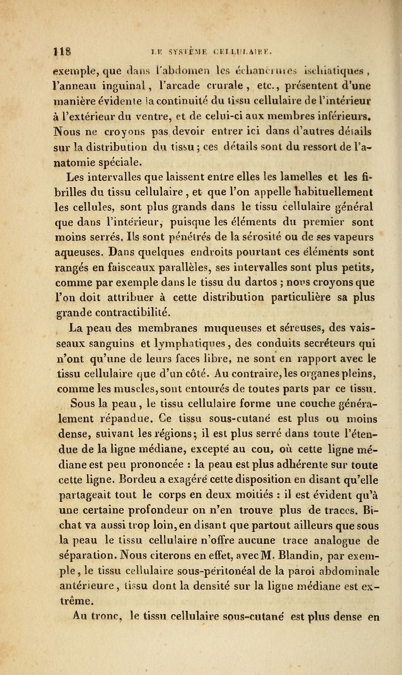 exemple, que dans l'abdouien les ccharsciiues iscliiatiques , ranneaii inguinal, l'arcade crurale , etc., présentent d'une manière évidente la continuité du tissu cellulaire de l'intérieur à l'extérieur du ventre, et de celui-ci aux membres inférieurs» Nous ne croyons pas devoir entrer ici dans d'autres détails sur la distribution du tissu ; ces détails sont du ressort de l'a- natomie spéciale. Les intervalles que laissent entre elles les lamelles et les fi- brilles du tissu cellulaire , et que l'on appelle habituellement les cellules, sont plus grands dans le tissu cellulaire général que dans l'intérieur, puisque les éléments du premier sont moins serrés. Ils sont pénétrés de la sérosité ou de ses vapeurs aqueuses. Dans quelques endroits pourtant ces éléments sont rangés en faisceaux parallèles, ses intervalles sont plus petits, comme par exemple dans le tissu du dartos ; noi^s croyons que Ton doit attribuer à cette distribution particulière sa plus grande contractibilité. La peau des membranes muqueuses et séreuses, des vais- seaux sanguins et lymphatiques , des conduits sécréteurs qui n'ont qu'une de leurs faces libre, ne sont en rapport avec le tissu cellulaire que d'un côté. Au contraire; les organes pleins, comme les muscles, sont entourés de toutes parts par ce tissu. Sous la peau, le tissu cellulaire forme une couche généra- lement répandue. Ce tissu sous-culané est plus ou moins dense, suivant les régions; il est plus serré dans toute l'éten- due de la ligne médiane, excepté au cou, où cette ligne mé- diane est peu prononcée : la peau est plus adhérente sur toute cette ligne. Bordeu a exagéré cette disposition en disant qu'elle partageait tout le corps en deux moitiés : il est évident qu'à une certaine profondeur on n'en trouve plus de traces. Bi- chat va aussi trop loin,en disant que partout ailleurs que sous la peau le tissu cellulaire n'offre aucune trace analogue de séparation. Nous citerons en effet, avec M. Blandin, par exem- ple, le tissu cellulaire sous-péritonéal de la paroi abdominale antérieure, tissu dont la densité sur la ligne médiane est ex- trême. Au tronc, le tissu cellulaire sous-cutané est plus dense en