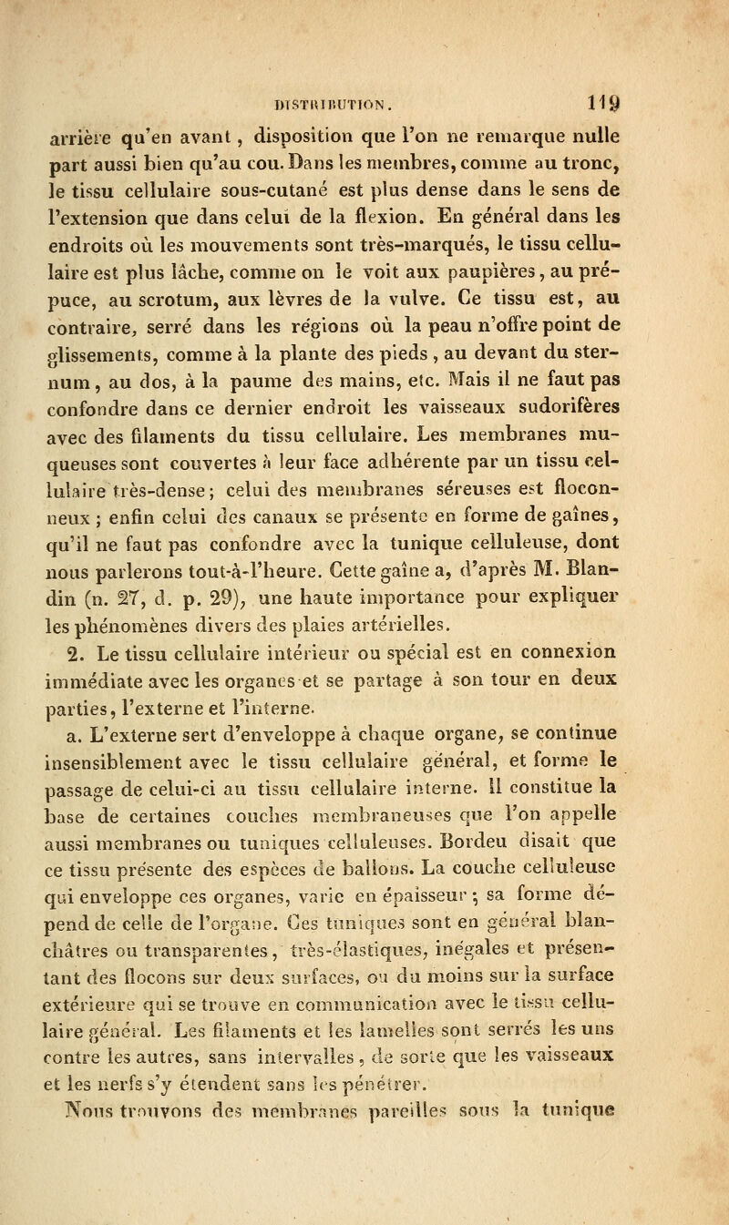 arrière qu'en avant, disposition que l'on ne remarque nulle part aussi bien qu'au cou. Dans les membres, comme au tronc, le tissu cellulaire sous-cutané est plus dense dans le sens de l'extension que dans celui de la flexion. En général dans les endroits où les mouvements sont très-marqués, le tissu cellu- laire est plus lâche, comme on le voit aux paupières, au pré- puce, au scrotum, aux lèvres de la vulve. Ce tissu est, au contraire, serré dans les régions où la peau n'offre point de glissements, comme à la plante des pieds , au devant du ster- num, au dos, à la paume des mains, etc. Mais il ne faut pas confondre dans ce dernier endroit les vaisseaux sudorifères avec des filaments du tissu cellulaire. Les membranes mu- queuses sont couvertes à leur face adhérente par un tissu cel- lulaire très-dense; celui des membranes séreuses est flocon- neux ; enfin celui des canaux se présente en forme de gaines, qu'il ne faut pas confondre avec la tunique celluleuse, dont nous parlerons tout-à-l'heure. Cette gaine a, d'après M. Blan- din (n. 27, d. p. 29)^ une haute importance pour expliquer les phénomènes divers des plaies artérielles. 2. Le tissu cellulaire intérieur ou spécial est en connexion immédiate avec les organes et se partage à son tour en deux parties, l'externe et l'interne. a. L'externe sert d'enveloppe à chaque organe, se continue insensiblement avec le tissu cellulaire général, et forme le passage de celui-ci au tissu cellulaire interne. 11 constitue la base de certaines couches membraneuses que l'on appelle aussi membranes ou tuniques celluleuses. Bordeu disait que ce tissu présente des espèces de ballons. La couche celluleuse qui enveloppe ces organes, varie en épaisseur • sa forme dé- pend de celle de l'organe. Ces tuniques sont en général blan- châtres ou transparentes, très-élastiques, inégales et présen- tant des flocons sur deux surfaces, ou du moins sur la surface extérieure qui se trouve en comnianicatioa avec le ii.«sii cellu- laire géaéial. Les filaments et les lamelles sont serrés les uns contre les autres, sans intervalles , de sorte que les vaisseaux et les nerfs s'y étendent sans les pénétrer. Nous trouvons des membrnnes pareilles sous la tunique