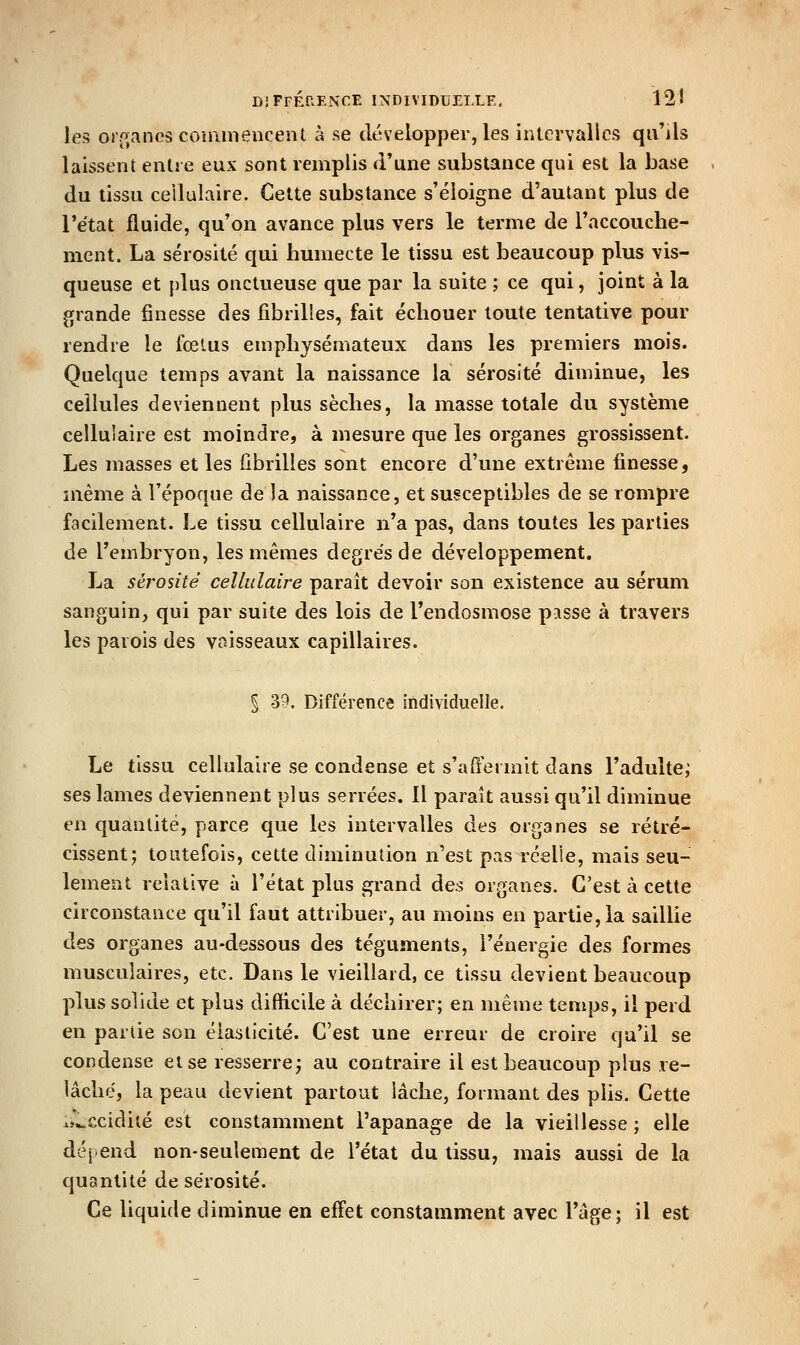 les oj [^ancs comniencent à se développer, les intervalles qu'ils laissent entre eux sont remplis d'une substance qui est la base du tissu ceilulaire. Cette substance s'éloigne d'autant plus de l'e'tat fluide, qu'on avance plus vers le terme de l'accouche- ment. La sérosité qui humecte le tissu est beaucoup plus vis- queuse et plus onctueuse que par la suite ; ce qui, joint à la grande finesse des fibrilles, fait échouer toute tentative pour rendre le fœlus emphysémateux dans les premiers mois. Quelque temps avant la naissance la sérosité diminue, les cellules deviennent plus sèches, la masse totale du système cellulaire est inoindre, à mesure que les organes grossissent. Les masses et les fibrilles sont encore d'une extrême finesse, même à l'époque de la naissance, et susceptibles de se rompre facilement. Le tissu cellulaire n'a pas, dans toutes les parties de l'embryon, les mêmes degre'sde développement. La sérosité cellulaire paraît devoir son existence au sérum sanguin, qui par suite des lois de l'endosmose passe à travers les parois des voisseaux capillaires. % 39. Différence individuelle. Le tissu cellulaire se condense et s'affermit dans l'adulte; ses lames deviennent plus serrées, 11 paraît aussi qu'il diminue en quantité, parce que les intervalles des organes se rétré- cissent; toutefois, cette diminution n'est pas réelle, mais seu- lement relative à l'état plus grand des organes. C'est à cette circonstance qu'il faut attribuer, au moins en partie, la saillie des organes au-dessous des téguments, l'énergie des formes musculaires, etc. Dans le vieillard, ce tissu devient beaucoup plus solide et plus difficile à déchirer; en même temps, il perd en partie son élasticité. C'est une erreur de croire qu'il se condense et se resserre; au contraire il est beaucoup plus re- lâché, la peau devient partout lâche, formant des plis. Cette ii^ccidiié est constamment l'apanage de la vieillesse ; elle dépend non-seulement de l'état du tissu, mais aussi de la quantité de sérosité. Ce liquide diminue en effet constamment avec l'âge; il est