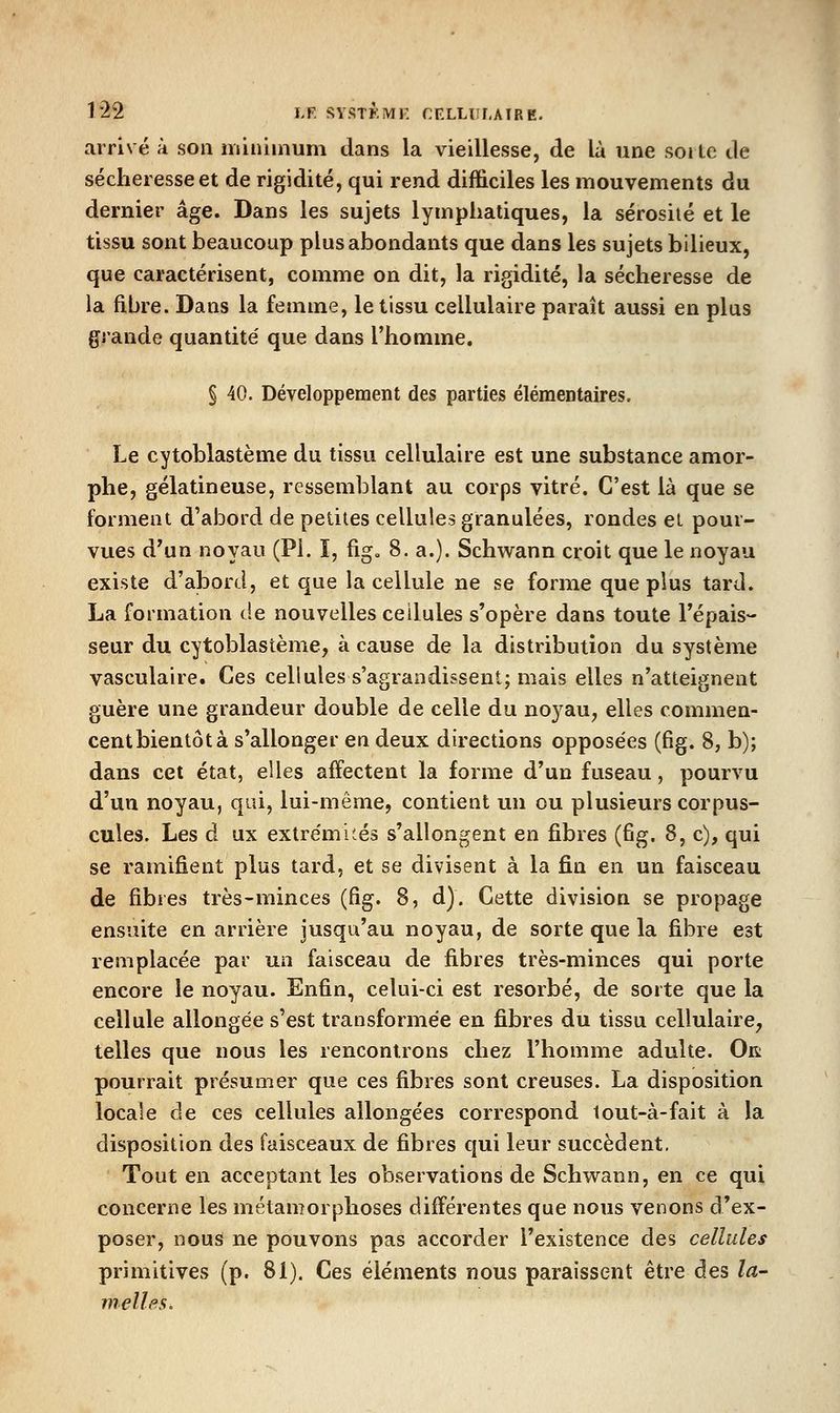 1*22 LF. SYSTKMF. CELHil.AIRE. arrivé à son minimum dans la vieillesse, de là une soj le de sécheresse et de rigidité, qui rend difficiles les mouvements du dernier âge. Dans les sujets lymphatiques, la sérosité et le tissu sont beaucoup plus abondants que dans les sujets bilieux, que caractérisent, comme on dit, la rigidité, la sécheresse de la fibre. Dans la femme, le tissu cellulaire paraît aussi en plus grande quantité' que dans l'homme, § 40. Développement des parties élémentaires. Le cytoblastème du tissu cellulaire est une substance amor- phe, gélatineuse, ressemblant au corps vitré. C'est là que se forment d'abord de petites cellules granulées, rondes et pour- vues d'un noyau (PI. ï, fig» 8. a.). Schwann croit que le noyau existe d'abord, et que la cellule ne se forme que plus tard. La formation de nouvelles cellules s'opère dans toute l'épais- seur du cytoblastème, à cause de la distribution du système vasculaire. Ces cellules s'agrandissent; mais elles n'atteignent guère une grandeur double de celle du noyau, elles commen- cent bientôt à s'allonger en deux directions opposées (fig. 8, b); dans cet état, elles affectent la forme d'un fuseau, pourvu d'un noyau, qui, lui-même, contient un ou plusieurs corpus- cules. Les à ux extrémités s'allongent en fibres (fig. 8, c), qui se ramifient plus tard, et se divisent à la fin en un faisceau de fibres très-minces (fig. 8, d). Cette division se propage ensuite en arrière jusqu'au noyau, de sorte que la fibre est remplacée par un faisceau de fibres très-minces qui porte encore le noyau. Enfin, celui-ci est résorbé, de sorte que la cellule allongée s'est transformée en fibres du tissu cellulaire, telles que nous les rencontrons chez l'homme adulte. Ok pourrait présumer que ces fibres sont creuses. La disposition locale de ces cellules allongées correspond tout-à-fait à la disposition des faisceaux de fibres qui leur succèdent. Tout en acceptant les observations de Schwann, en ce qui concerne les métamorphoses différentes que nous venons d'ex- poser, nous ne pouvons pas accorder l'existence des cellules primitives (p. 81). Ces éléments nous paraissent être des la- melles.