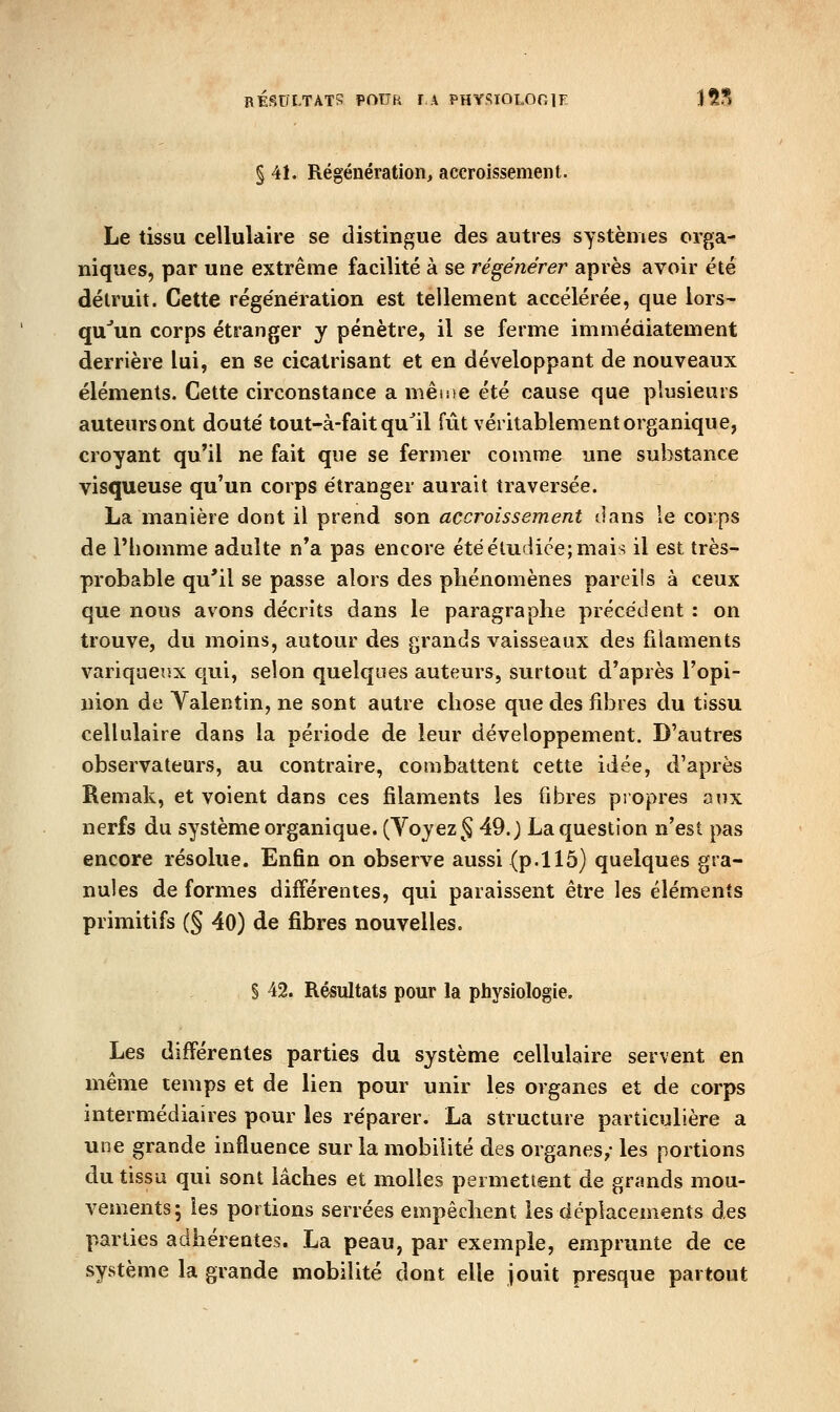 RÉSULTATS POUR FA PHYSIOLOniE 15S § 41. Régénération^ accroissement. Le tissu cellulaire se distingue des autres systèmes orga- niques, par une extrême facilité à se régénérer après avoir été détruit. Cette régénération est tellement accélérée, que lors- qu'un corps étranger y pénètre, il se ferme immédiatement derrière lui, en se cicatrisant et en développant de nouveaux éléments. Cette circonstance a mêtue été cause que plusieurs auteursont douté tout-à-fait qu^il fût véritablement organique, croyant qu'il ne fait que se fermer comme une substance visqueuse qu'un corps étranger aurait traversée. La manière dont il prend son accroissement dans le corps de l'homme adulte n'a pas encore été étudiée; mais il est très- probable qu'il se passe alors des phénomènes pareils à ceux que nous avons décrits dans le paragraphe précédent : on trouve, du moins, autour des grands vaisseaux des filaments variqueux qui, selon quelques auteurs, surtout d'après l'opi- nion de Yalentin, ne sont autre chose que des fibres du tissu cellulaire dans la période de leur développement. D'autres observateurs, au contraire, combattent cette idée, d'après Remak, et voient dans ces filaments les fibres propres oux nerfs du système organique. (Yojez§ 49.) La question n'est pas encore résolue. Enfin on observe aussi (p.115) quelques gra- nules de formes différentes, qui paraissent être les éléments primitifs (§ 40) de fibres nouvelles. § 42. Résultats pour la physiologie. Les différentes parties du système cellulaire servent en même temps et de lien pour unir les organes et de corps intermédiaires pour les réparer. La structure particulière a une grande influence sur la mobilité des organes/ les portions du tissa qui sont lâches et molles permettent de grands mou- vements; les portions serrées empêchent les déplacements des parties adhérentes. La peau, par exemple, emprunte de ce système la grande mobilité dont elle jouit presque partout