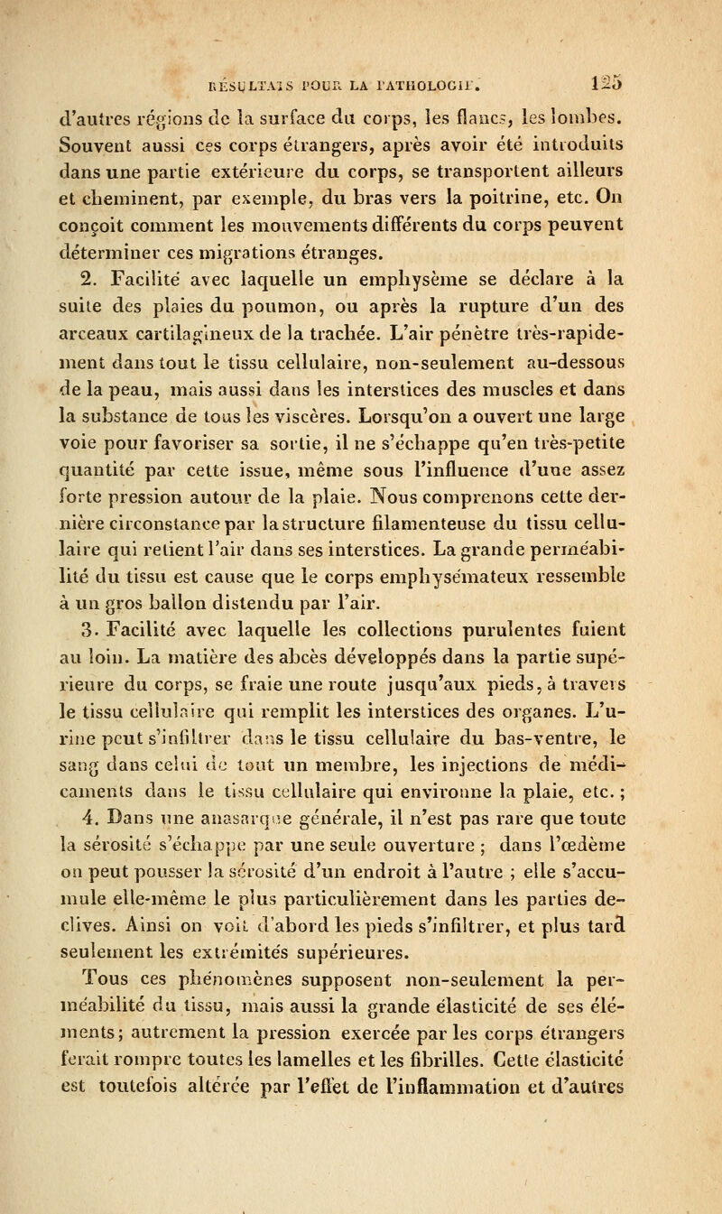 d'autres régions de la surface du corps, ies flanc.?, les lombes. Souvent aussi ces corps étrangers, après avoir été introduits dans une partie extérieure du corps, se transportent ailleurs et cheminent, par exemple, du bras vers la poitrine, etc. On conçoit comment les mouvements différents du corps peuvent déterminer ces migrations étranges. 2. Facilité avec laquelle un emphysème se déclare à la suite des plaies du poumon, ou après la rupture d'un des arceaux cartilagineux de la trachée. L'air pénètre très-rapide- ment dans tout le tissu cellulaire, non-seulement au-dessous de la peau, mais aussi dans les interstices des muscles et dans la substance de tous les viscères. Lorsqu'on a ouvert une large voie pour favoriser sa sortie, il ne s'échappe qu'en très-petite quantité par cette issue, même sous l'influence d'une assez forte pression autour de la plaie. Nous comprenons cette der- nière circonstance par lastructure filamenteuse du tissu cellu- laire qui retient l'air dans ses interstices. La grande perméabi- lité du tissu est cause que le corps emphysémateux ressemble à un gros ballon distendu par l'air. 3. Facilité avec laquelle les collections purulentes fuient au loin. La matière des abcès développés dans la partie supé- rieure du corps, se fraie une route jusqu'aux pieds, à travers le tissu cellulaire qui remplit les interstices des organes. L'u- rine peut s'infiltrer dans le tissu cellulaire du bas-ventre, le sang dans celui de tout un membre, les injections de médi-' camenls dans le tissu cellulaire qui environne la plaie, etc. ; 4. Dans une anasarqsie générale, il n'est pas rare que toute la sérosité s'échappe par une seule ouverture ; dans l'œdème on peut pousser la sérosité d'un endroit à l'autre ; elle s'accu- mule elle-même le plus particulièrement dans les parties dé- clives. Ainsi on voil d'abord les pieds s'infiltrer, et plus tard seulement les extrémités supérieures. Tous ces phénomènes supposent non-seulement la per- méabilité du tissu, mais aussi la grande élasticité de ses élé- ments; autrement la pression exercée parles corps étrangers ferait rompre toutes les lamelles et les fibrilles. Celle élasticité est toutefois altérée par l'eflèt de l'inflammation et d'autres