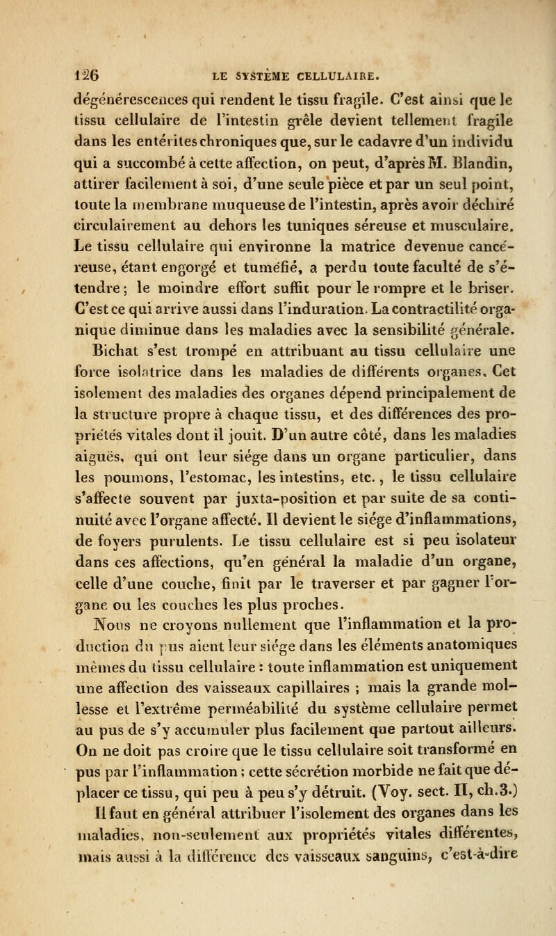 dégéûérescerices qui rendent le tissu fragile. C'est ainsi que le tissu cellulaire de l'intestin grêle devient tellement fragile dans les entérites chroniques que, sur le cadavre d'un individu qui a succombé à cette affection, on peut, d'après M. Blandin, attirer facilement à soi, d'une seule pièce et par un seul point, toute la membrane muqueuse de l'intestin, après avoir déchiré circulairement au dehors les tuniques séreuse et musculaire. Le tissu cellulaire qui environne la matrice devenue cancé- reuse, étant engorgé et tuméfié, a perdu toute faculté de s'é- tendre ; le moindre effort suffit pour le rompre et le briser. C'est ce qui arrive aussi dans l'induration. La contractilité orga- nique diminue dans les maladies avec la sensibilité générale. Bichat s'est trompé en attribuant au tissu cellulaire une force isolatrice dans les maladies de différents organes. Cet isolement des maladies des organes dépend principalement de la structure propre à chaque tissu, et des différences des pro- priétés vitales dont il jouit. D'un autre côté, dans les maladies aiguës, qui ont leur siège dans un organe particulier, dans les poumons, l'estomac, les intestins, etc., le tissu cellulaire s'affecte souvent par juxta-position et par suite de sa conti- nuité avec l'organe affecté. Il devient le siège d'inflammations, de foyers purulents. Le tissu cellulaire est si peu isolateur dans ces affections, qu'en général la maladie d'un organe, celle d'une couche, finit par le traverser et par gagner l'or- gane ou les couches les plus proches. Nous ne croyons nullement que l'inflammation et la pro- duction du pus aient leur siège dans les éléments anatomiques mêmes du tissu cellulaire : toute inflammation est uniquement une affection des vaisseaux capillaires ; mais la grande mol- lesse et l'extrême perméabilité du système cellulaire permet au pus de s'y accumuler plus facilement que partout ailleurs. On ne doit pas croire que le tissu cellulaire soit transformé en pus par l'inflammation ; cette sécrétion morbide ne fait que dé- placer ce tissu, qui peu à peu s'y détruit. (Voy. sect. II, ch.3.) Il faut en général attribuer l'isolement des organes dans les maladies, non-seulement aux propriétés vitales différentes, mais aussi à la différence des vaisseaux sanguine; c'est-à-dire