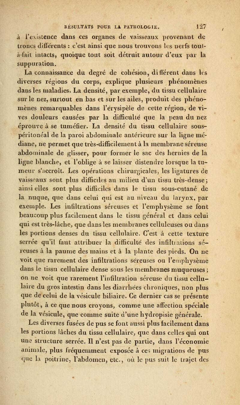 à l'existence dans ces organes de vaisseaux provenant de troncs différents : c'est ainsi que nous trouvons les nerfs toul- à-fait intacts, quoique tout soit détruit autour d'eux par la suppuration. La connaissance du degré de cohésion, différent dans les diverses régions du corps, explique plusieurs phénomènes dans les maladies. La densité, par exemple, du tissu cellulaire sur le nez, surtout en bas et sur les ailes, produit des phéno- mènes remarquables dans l'érysipèle de cette région, de vi- ves douleurs causées par la difficulté que la peau du nez éprouve à se tuméfier. La densité du tissu cellulaire sous- péritonéal de la paroi abdominale antérieure sur la ligne mé- diane, ne permet que très-difficilement à la membrane séreuse abdominale de glisser, pour former le sac des hernies de la ligne blanche, et l'oblige à se laisser distendre lorsque la tu- meur s'accroît. Les opérations chirurgicales, les ligatures de vaisseaux sont plus difficiles au milieu d'un tissu très-dense; ainsi elles sont plus difficiles dans le tissu sous-cutané de la nuque, que dans celui qui est au niveau du larynx, par exemple. Les infiltrations séreuses et l'emphysème se font beaucoup plus facilement dans le tissu général et dans celui qui est très-lâche, que dans les membranes celluleuses ou dans les portions denses du tissu cellulaire. C'est à cette texture serrée qu'il faut attribuer la difficulté des infiltrations sé- reuses à la paume des mains et à la plante des pieds. On ne voit que rarement des infiltrations séreuses ou l'etnphysème dans le tissu cellulaire dense sous les membranes muqueuses ; on ne voit que rarement l'infiltration séreuse du tissu cellu- laire du gros intestin dans les diarrhées chroniques, non plus que de celui de la vésicule biliaire. Ce dernier cas se présente plutôt, à ce que nous croyons, comme une affection spéciale de la vésicule, que comme suite d'une hydropisie générale. Les diverses fusées de pus se font aussi plus facilement dans les portions lâches du tissu cellulaire, que dans celles qui ont une structure serrée. Il n'est pas de partie, dans l'économie animale, plus fréquemment exposée à ces migrations de pus que la poitrine, l'abdomen, etc., où le pus suit le trajet des