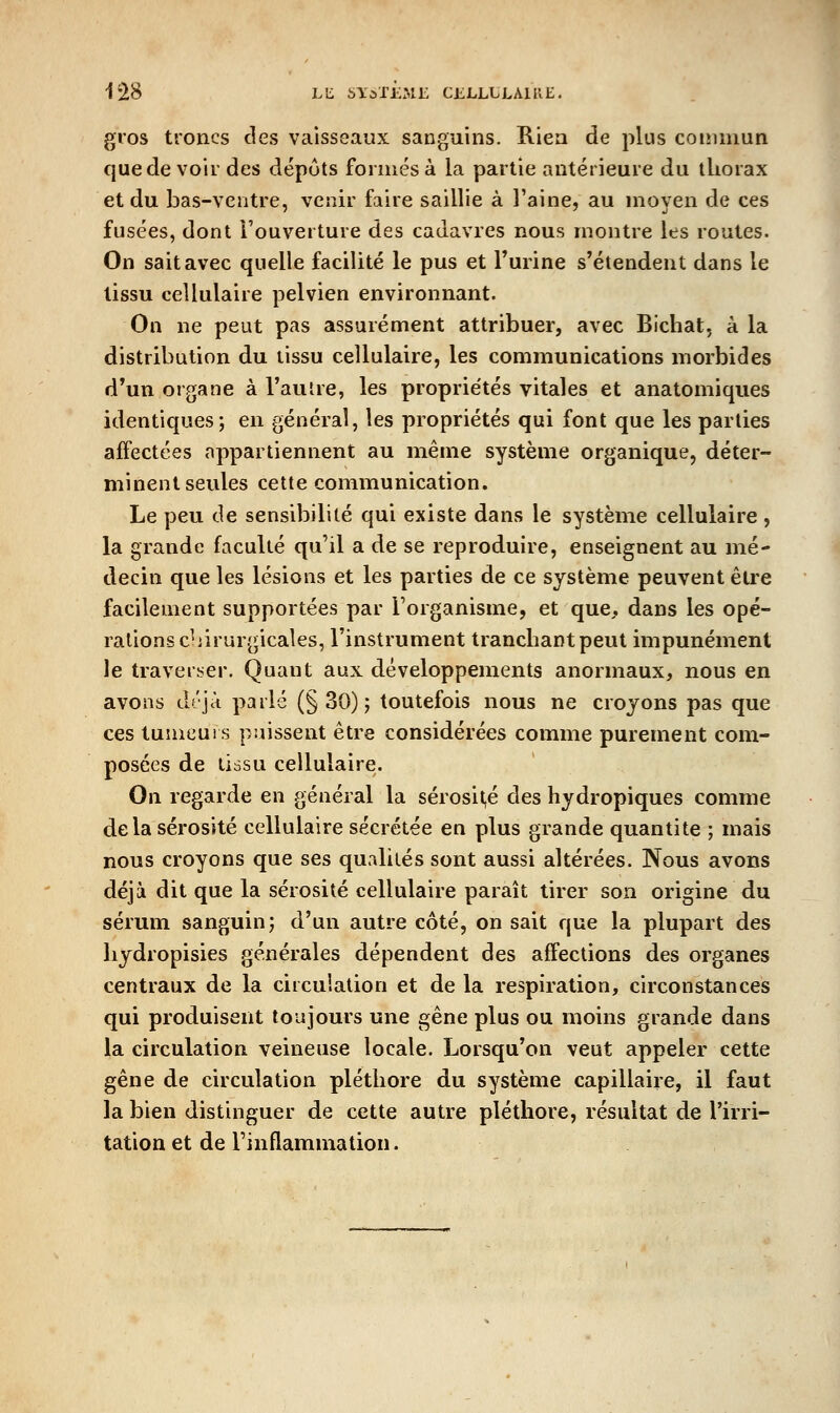 gros troncs des vaisseaux sanguins. Rien de plus commun que de voir des dépots foi mes à la partie antérieure du thorax et du bas-ventre, venir faire saillie à l'aine, au moyen de ces fusées, dont l'ouverture des cadavres nous montre les routes. On sait avec quelle facilité le pus et Turine s'étendent dans le tissu cellulaire pelvien environnant. On ne peut pas assurément attribuer, avec Bichat, à la distribution du tissu cellulaire, les communications morbides d'un organe à l'aulre, les propriétés vitales et anatomiques identiques; en général, les propriétés qui font que les parties affectées appartiennent au même système organique, déter- minent seules cette communication. Le peu de sensibilité qui existe dans le système cellulaire, la grande faculté qu'il a de se reproduire, enseignent au mé- decin que les lésions et les parties de ce système peuvent être facilement supportées par l'organisme, et que. dans les opé- rations c^iirurgicales, l'instrument tranchant peut impunément le traverser. Quant aux développements anormaux, nous en avons déjà parlé (§30); toutefois nous ne croyons pas que ces tumeurs puissent être considérées comme purement com- posées de tissu cellulaire. On regarde en général la sérosit,é des hydropiques comme delà sérosité cellulaire sécrétée en plus grande quantité ; mais nous croyons que ses qualités sont aussi altérées. Nous avons déjà dit que la sérosité cellulaire paraît tirer son origine du sérum sanguin; d'un autre côté, on sait que la plupart des liydropisies générales dépendent des affections des organes centraux de la circu'.ation et de la respiration, circonstances qui produisent toujours une gêne plus ou moins grande dans la circulation veineuse locale. Lorsqu'on veut appeler cette gêne de circulation pléthore du système capillaire, il faut la bien distinguer de cette autre pléthore, résultat de l'irri- tation et de l'inflammation.